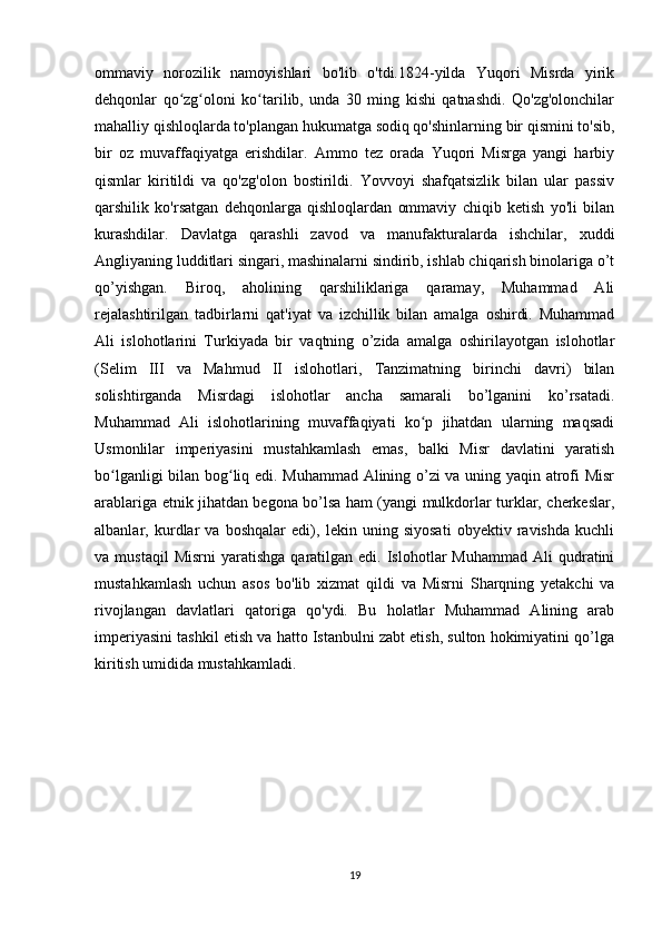 ommaviy   norozilik   namoyishlari   bo'lib   o'tdi.1824-yilda   Yuqori   Misrda   yirik
dehqonlar   qo zg oloni   ko tarilib,   unda   30   ming   kishi   qatnashdi.   Qo'zg'olonchilarʻ ʻ ʻ
mahalliy qishloqlarda to'plangan hukumatga sodiq qo'shinlarning bir qismini to'sib,
bir   oz   muvaffaqiyatga   erishdilar.   Ammo   tez   orada   Yuqori   Misrga   yangi   harbiy
qismlar   kiritildi   va   qo'zg'olon   bostirildi.   Yovvoyi   shafqatsizlik   bilan   ular   passiv
qarshilik   ko'rsatgan   dehqonlarga   qishloqlardan   ommaviy   chiqib   ketish   yo'li   bilan
kurashdilar.   Davlatga   qarashli   zavod   va   manufakturalarda   ishchilar,   xuddi
Angliyaning ludditlari singari, mashinalarni sindirib, ishlab chiqarish binolariga o’t
qo’yishgan.   Biroq,   aholining   qarshiliklariga   qaramay,   Muhammad   Ali
rejalashtirilgan   tadbirlarni   qat'iyat   va   izchillik   bilan   amalga   oshirdi.   Muhammad
Ali   islohotlarini   Turkiyada   bir   vaqtning   o’zida   amalga   oshirilayotgan   islohotlar
(Selim   III   va   Mahmud   II   islohotlari,   Tanzimatning   birinchi   davri)   bilan
solishtirganda   Misrdagi   islohotlar   ancha   samarali   bo’lganini   ko’rsatadi.
Muhammad   Ali   islohotlarining   muvaffaqiyati   ko p   jihatdan   ularning   maqsadi	
ʻ
Usmonlilar   imperiyasini   mustahkamlash   emas,   balki   Misr   davlatini   yaratish
bo lganligi bilan bog liq edi. Muhammad Alining o’zi va uning yaqin atrofi Misr	
ʻ ʻ
arablariga etnik jihatdan begona bo’lsa ham (yangi mulkdorlar turklar, cherkeslar,
albanlar,   kurdlar   va   boshqalar   edi),   lekin   uning   siyosati   obyektiv   ravishda   kuchli
va  mustaqil  Misrni   yaratishga  qaratilgan  edi.  Islohotlar   Muhammad  Ali  qudratini
mustahkamlash   uchun   asos   bo'lib   xizmat   qildi   va   Misrni   Sharqning   yetakchi   va
rivojlangan   davlatlari   qatoriga   qo'ydi.   Bu   holatlar   Muhammad   Alining   arab
imperiyasini tashkil etish va hatto Istanbulni zabt etish, sulton hokimiyatini qo’lga
kiritish umidida mustahkamladi.
19 