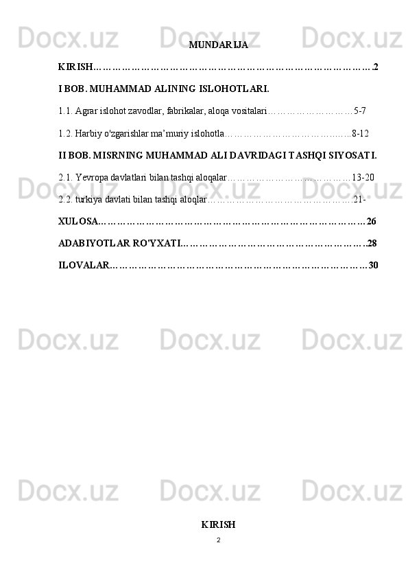 MUNDARIJA
KIRISH…………………………………………………………………… ……….2
I BOB. MUHAMMAD ALINING ISLOHOTLARI.
1.1. Agrar islohot zavodlar, fabrikalar, aloqa vositalari………………………5-7
1.2. Harbiy o'zgarishlar ma’muriy islohotla……………………………..…...8-12
II BOB. MISRNING MUHAMMAD ALI DAVRIDAGI TASHQI SIYOSATI.
2.1. Yevropa davlatlari bilan tashqi aloqalar…………………………………13-20
2.2. turkiya davlati bilan tashqi aloqlar……………………………………….21- 
XULOSA…………………………………………………………………………26
ADABIYOTLAR RO'YXATI…………………………………………………..28
ILOVALAR………………………………………………………………………30
 
    
KIRISH
2 