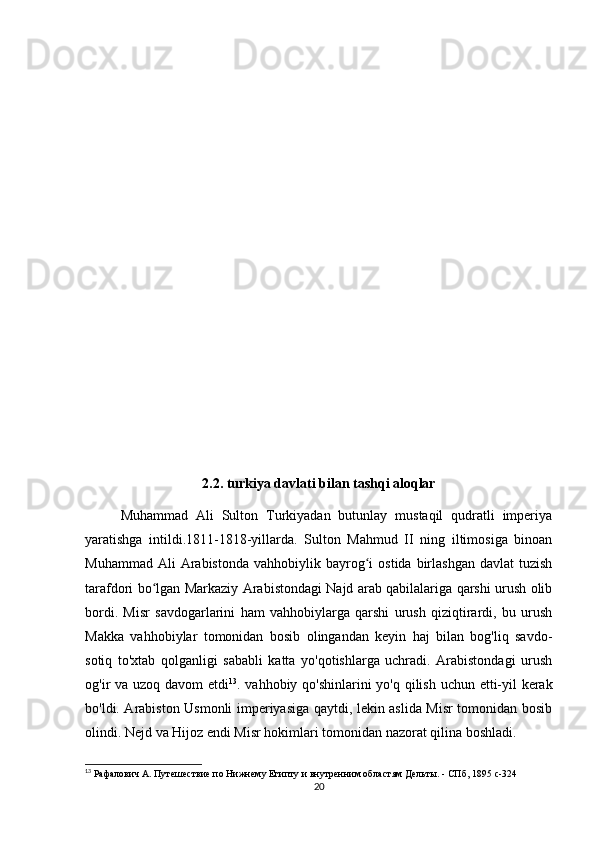 2.2. turkiya davlati bilan tashqi aloqlar
Muhammad   Ali   Sulton   Turkiyadan   butunlay   mustaqil   qudratli   imperiya
yaratishga   intildi.1811-1818-yillarda.   Sulton   Mahmud   II   ning   iltimosiga   binoan
Muhammad  Ali  Arabistonda   vahhobiylik  bayrog i   ostida  birlashgan   davlat   tuzishʻ
tarafdori bo lgan Markaziy Arabistondagi Najd arab qabilalariga qarshi urush olib	
ʻ
bordi.   Misr   savdogarlarini   ham   vahhobiylarga   qarshi   urush   qiziqtirardi,   bu   urush
Makka   vahhobiylar   tomonidan   bosib   olingandan   keyin   haj   bilan   bog'liq   savdo-
sotiq   to'xtab   qolganligi   sababli   katta   yo'qotishlarga   uchradi.   Arabistondagi   urush
og'ir va uzoq davom etdi 13
. vahhobiy qo'shinlarini  yo'q qilish uchun etti-yil  kerak
bo'ldi. Arabiston Usmonli imperiyasiga qaytdi, lekin aslida Misr tomonidan bosib
olindi. Nejd va Hijoz endi Misr hokimlari tomonidan nazorat qilina boshladi. 
13
 Рафалович А. Путешествие по Нижнему Египту и внутренним областям Дельты. - СПб, 1895  c -324
20 