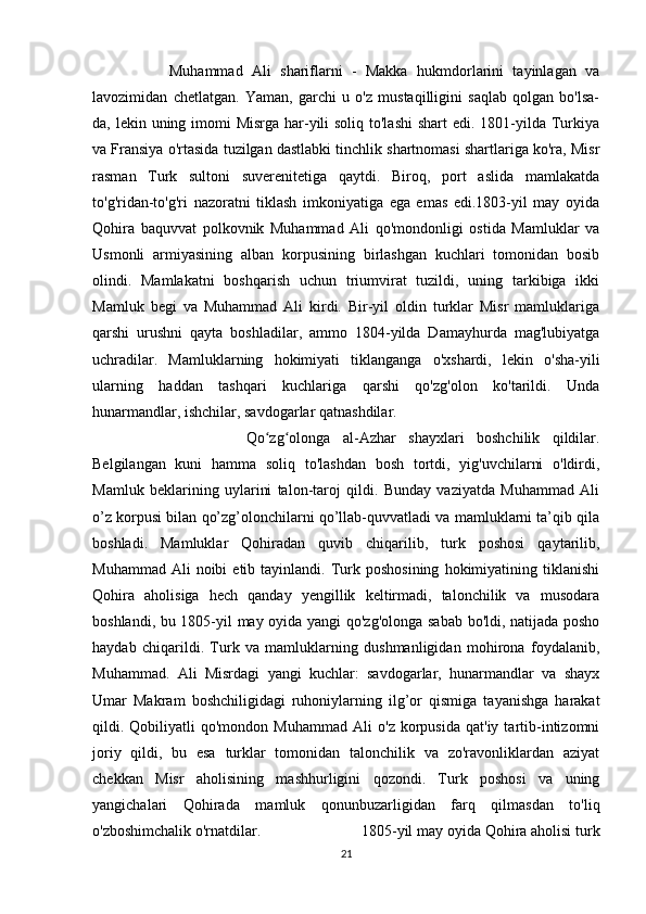 Muhammad   Ali   shariflarni   -   Makka   hukmdorlarini   tayinlagan   va
lavozimidan   chetlatgan.   Yaman,   garchi   u   o'z   mustaqilligini   saqlab   qolgan   bo'lsa-
da, lekin uning imomi  Misrga har-yili soliq to'lashi  shart  edi. 1801-yilda Turkiya
va Fransiya o'rtasida tuzilgan dastlabki tinchlik shartnomasi shartlariga ko'ra, Misr
rasman   Turk   sultoni   suverenitetiga   qaytdi.   Biroq,   port   aslida   mamlakatda
to'g'ridan-to'g'ri   nazoratni   tiklash   imkoniyatiga   ega   emas   edi.1803-yil   may   oyida
Qohira   baquvvat   polkovnik   Muhammad   Ali   qo'mondonligi   ostida   Mamluklar   va
Usmonli   armiyasining   alban   korpusining   birlashgan   kuchlari   tomonidan   bosib
olindi.   Mamlakatni   boshqarish   uchun   triumvirat   tuzildi,   uning   tarkibiga   ikki
Mamluk   begi   va   Muhammad   Ali   kirdi.   Bir-yil   oldin   turklar   Misr   mamluklariga
qarshi   urushni   qayta   boshladilar,   ammo   1804-yilda   Damayhurda   mag'lubiyatga
uchradilar.   Mamluklarning   hokimiyati   tiklanganga   o'xshardi,   lekin   o'sha-yili
ularning   haddan   tashqari   kuchlariga   qarshi   qo'zg'olon   ko'tarildi.   Unda
hunarmandlar, ishchilar, savdogarlar qatnashdilar. 
Qo zg olonga   al-Azhar   shayxlari   boshchilik   qildilar.ʻ ʻ
Belgilangan   kuni   hamma   soliq   to'lashdan   bosh   tortdi,   yig'uvchilarni   o'ldirdi,
Mamluk   beklarining   uylarini   talon-taroj   qildi.   Bunday   vaziyatda   Muhammad   Ali
o’z korpusi bilan qo’zg’olonchilarni qo’llab-quvvatladi va mamluklarni ta’qib qila
boshladi.   Mamluklar   Qohiradan   quvib   chiqarilib,   turk   poshosi   qaytarilib,
Muhammad  Ali  noibi  etib  tayinlandi.  Turk  poshosining  hokimiyatining  tiklanishi
Qohira   aholisiga   hech   qanday   yengillik   keltirmadi,   talonchilik   va   musodara
boshlandi, bu 1805-yil may oyida yangi qo'zg'olonga sabab bo'ldi, natijada posho
haydab   chiqarildi.   Turk   va   mamluklarning   dushmanligidan   mohirona   foydalanib,
Muhammad.   Ali   Misrdagi   yangi   kuchlar:   savdogarlar,   hunarmandlar   va   shayx
Umar   Makram   boshchiligidagi   ruhoniylarning   ilg’or   qismiga   tayanishga   harakat
qildi.  Qobiliyatli   qo'mondon   Muhammad   Ali   o'z  korpusida   qat'iy   tartib-intizomni
joriy   qildi,   bu   esa   turklar   tomonidan   talonchilik   va   zo'ravonliklardan   aziyat
chekkan   Misr   aholisining   mashhurligini   qozondi.   Turk   poshosi   va   uning
yangichalari   Qohirada   mamluk   qonunbuzarligidan   farq   qilmasdan   to'liq
o'zboshimchalik o'rnatdilar.  1805-yil may oyida Qohira aholisi turk
21 