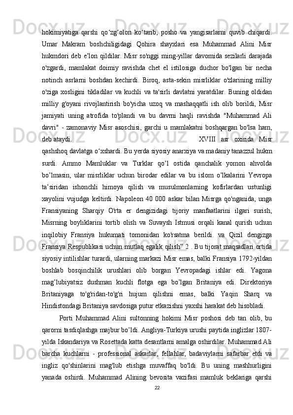 hokimiyatiga   qarshi   qo zg olon   ko tarib,   posho   va   yangisarlarni   quvib   chiqardi.ʻ ʻ ʻ
Umar   Makram   boshchiligidagi   Qohira   shayxlari   esa   Muhammad   Alini   Misr
hukmdori  deb e’lon qildilar. Misr  so'nggi  ming-yillar  davomida sezilarli  darajada
o'zgardi,   mamlakat   doimiy   ravishda   chet   el   istilosiga   duchor   bo'lgan   bir   necha
notinch   asrlarni   boshdan   kechirdi.   Biroq,   asta-sekin   misrliklar   o'zlarining   milliy
o'ziga   xosligini   tikladilar   va   kuchli   va   ta'sirli   davlatni   yaratdilar.   Buning   oldidan
milliy   g'oyani   rivojlantirish   bo'yicha   uzoq   va   mashaqqatli   ish   olib   borildi,   Misr
jamiyati   uning   atrofida   to'plandi   va   bu   davrni   haqli   ravishda   "Muhammad   Ali
davri"   -   zamonaviy   Misr   asoschisi,   garchi   u   mamlakatni   boshqargan   bo'lsa   ham,
deb ataydi.  XVIII   asr   oxirida   Misr
qashshoq davlatga o xshardi. Bu yerda siyosiy anarxiya va madaniy tanazzul hukm	
ʻ
surdi.   Ammo   Mamluklar   va   Turklar   qo’l   ostida   qanchalik   yomon   ahvolda
bo’lmasin,   ular   misrliklar   uchun   birodar   edilar   va   bu   islom   o’lkalarini   Yevropa
ta’siridan   ishonchli   himoya   qilish   va   musulmonlarning   kofirlardan   ustunligi
xayolini   vujudga   keltirdi.   Napoleon   40   000   askar   bilan   Misrga   qo'nganida,   unga
Fransiyaning   Sharqiy   O'rta   er   dengizidagi   tijoriy   manfaatlarini   ilgari   surish,
Misrning   boyliklarini   tortib   olish   va   Suvaysh   Istmusi   orqali   kanal   qurish   uchun
inqilobiy   Fransiya   hukumati   tomonidan   ko'rsatma   berildi.   va   Qizil   dengizga
Fransiya Respublikasi uchun mutlaq egalik qilish” 2 . Bu tijorat maqsadlari ortida
siyosiy intilishlar turardi, ularning markazi Misr emas, balki Fransiya 1792-yildan
boshlab   bosqinchilik   urushlari   olib   borgan   Yevropadagi   ishlar   edi.   Yagona
mag’lubiyatsiz   dushman   kuchli   flotga   ega   bo’lgan   Britaniya   edi.   Direktoriya
Britaniyaga   to'g'ridan-to'g'ri   hujum   qilishni   emas,   balki   Yaqin   Sharq   va
Hindistondagi Britaniya savdosiga putur etkazishni yaxshi harakat deb hisobladi.
Porti   Muhammad   Alini   sultonning   hokimi   Misr   poshosi   deb   tan   olib,   bu
qarorni tasdiqlashga majbur bo’ldi. Angliya-Turkiya urushi paytida inglizlar 1807-
yilda Iskandariya va Rosettada katta desantlarni amalga oshirdilar. Muhammad Ali
barcha   kuchlarni   -   professional   askarlar,   fellahlar,   badaviylarni   safarbar   etdi   va
ingliz   qo'shinlarini   mag'lub   etishga   muvaffaq   bo'ldi.   Bu   uning   mashhurligini
yanada   oshirdi.   Muhammad   Alining   bevosita   vazifasi   mamluk   beklariga   qarshi
22 