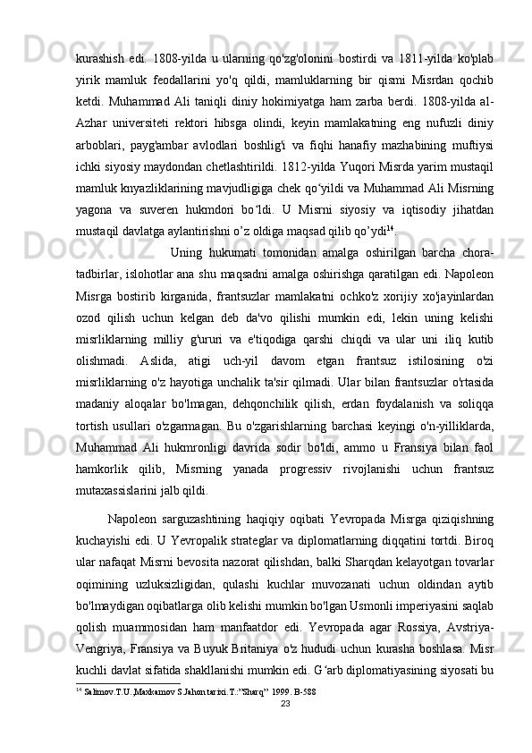 kurashish   edi.   1808-yilda   u   ularning   qo'zg'olonini   bostirdi   va   1811-yilda   ko'plab
yirik   mamluk   feodallarini   yo'q   qildi,   mamluklarning   bir   qismi   Misrdan   qochib
ketdi.   Muhammad   Ali   taniqli   diniy   hokimiyatga   ham   zarba   berdi.   1808-yilda   al-
Azhar   universiteti   rektori   hibsga   olindi,   keyin   mamlakatning   eng   nufuzli   diniy
arboblari,   payg'ambar   avlodlari   boshlig'i   va   fiqhi   hanafiy   mazhabining   muftiysi
ichki siyosiy maydondan chetlashtirildi. 1812-yilda Yuqori Misrda yarim mustaqil
mamluk knyazliklarining mavjudligiga chek qo yildi va Muhammad Ali Misrningʻ
yagona   va   suveren   hukmdori   bo ldi.   U   Misrni   siyosiy   va   iqtisodiy   jihatdan	
ʻ
mustaqil davlatga aylantirishni o’z oldiga maqsad qilib qo’ydi 14
. 
Uning   hukumati   tomonidan   amalga   oshirilgan   barcha   chora-
tadbirlar, islohotlar ana shu maqsadni amalga oshirishga qaratilgan edi. Napoleon
Misrga   bostirib   kirganida,   frantsuzlar   mamlakatni   ochko'z   xorijiy   xo'jayinlardan
ozod   qilish   uchun   kelgan   deb   da'vo   qilishi   mumkin   edi,   lekin   uning   kelishi
misrliklarning   milliy   g'ururi   va   e'tiqodiga   qarshi   chiqdi   va   ular   uni   iliq   kutib
olishmadi.   Aslida,   atigi   uch-yil   davom   etgan   frantsuz   istilosining   o'zi
misrliklarning o'z hayotiga unchalik ta'sir  qilmadi. Ular bilan frantsuzlar  o'rtasida
madaniy   aloqalar   bo'lmagan,   dehqonchilik   qilish,   erdan   foydalanish   va   soliqqa
tortish   usullari   o'zgarmagan.   Bu   o'zgarishlarning   barchasi   keyingi   o'n-yilliklarda,
Muhammad   Ali   hukmronligi   davrida   sodir   bo'ldi,   ammo   u   Fransiya   bilan   faol
hamkorlik   qilib,   Misrning   yanada   progressiv   rivojlanishi   uchun   frantsuz
mutaxassislarini jalb qildi.
Napoleon   sarguzashtining   haqiqiy   oqibati   Yevropada   Misrga   qiziqishning
kuchayishi edi. U Yevropalik strateglar va diplomatlarning diqqatini tortdi. Biroq
ular nafaqat Misrni bevosita nazorat qilishdan, balki Sharqdan kelayotgan tovarlar
oqimining   uzluksizligidan,   qulashi   kuchlar   muvozanati   uchun   oldindan   aytib
bo'lmaydigan oqibatlarga olib kelishi mumkin bo'lgan Usmonli imperiyasini saqlab
qolish   muammosidan   ham   manfaatdor   edi.   Yevropada   agar   Rossiya,   Avstriya-
Vengriya,  Fransiya   va   Buyuk  Britaniya   o'z   hududi   uchun   kurasha   boshlasa.   Misr
kuchli davlat sifatida shakllanishi mumkin edi. G arb diplomatiyasining siyosati bu	
ʻ
14
 Salimov.T.U.,Maxkamov S.Jahon tarixi.T.:”Sharq”  1999. B-58 8
23 