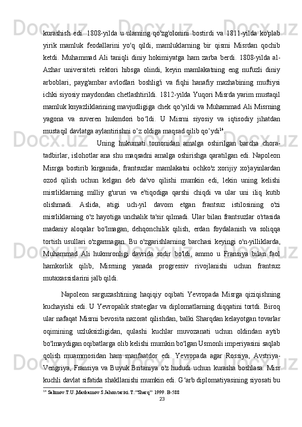 kurashish   edi.   1808-yilda   u   ularning   qo'zg'olonini   bostirdi   va   1811-yilda   ko'plab
yirik   mamluk   feodallarini   yo'q   qildi,   mamluklarning   bir   qismi   Misrdan   qochib
ketdi.   Muhammad   Ali   taniqli   diniy   hokimiyatga   ham   zarba   berdi.   1808-yilda   al-
Azhar   universiteti   rektori   hibsga   olindi,   keyin   mamlakatning   eng   nufuzli   diniy
arboblari,   payg'ambar   avlodlari   boshlig'i   va   fiqhi   hanafiy   mazhabining   muftiysi
ichki siyosiy maydondan chetlashtirildi. 1812-yilda Yuqori Misrda yarim mustaqil
mamluk knyazliklarining mavjudligiga chek qo yildi va Muhammad Ali Misrningʻ
yagona   va   suveren   hukmdori   bo ldi.   U   Misrni   siyosiy   va   iqtisodiy   jihatdan	
ʻ
mustaqil davlatga aylantirishni o’z oldiga maqsad qilib qo’ydi 14
. 
Uning   hukumati   tomonidan   amalga   oshirilgan   barcha   chora-
tadbirlar, islohotlar ana shu maqsadni amalga oshirishga qaratilgan edi. Napoleon
Misrga   bostirib   kirganida,   frantsuzlar   mamlakatni   ochko'z   xorijiy   xo'jayinlardan
ozod   qilish   uchun   kelgan   deb   da'vo   qilishi   mumkin   edi,   lekin   uning   kelishi
misrliklarning   milliy   g'ururi   va   e'tiqodiga   qarshi   chiqdi   va   ular   uni   iliq   kutib
olishmadi.   Aslida,   atigi   uch-yil   davom   etgan   frantsuz   istilosining   o'zi
misrliklarning o'z hayotiga unchalik ta'sir  qilmadi. Ular bilan frantsuzlar  o'rtasida
madaniy   aloqalar   bo'lmagan,   dehqonchilik   qilish,   erdan   foydalanish   va   soliqqa
tortish   usullari   o'zgarmagan.   Bu   o'zgarishlarning   barchasi   keyingi   o'n-yilliklarda,
Muhammad   Ali   hukmronligi   davrida   sodir   bo'ldi,   ammo   u   Fransiya   bilan   faol
hamkorlik   qilib,   Misrning   yanada   progressiv   rivojlanishi   uchun   frantsuz
mutaxassislarini jalb qildi.
Napoleon   sarguzashtining   haqiqiy   oqibati   Yevropada   Misrga   qiziqishning
kuchayishi edi. U Yevropalik strateglar va diplomatlarning diqqatini tortdi. Biroq
ular nafaqat Misrni bevosita nazorat qilishdan, balki Sharqdan kelayotgan tovarlar
oqimining   uzluksizligidan,   qulashi   kuchlar   muvozanati   uchun   oldindan   aytib
bo'lmaydigan oqibatlarga olib kelishi mumkin bo'lgan Usmonli imperiyasini saqlab
qolish   muammosidan   ham   manfaatdor   edi.   Yevropada   agar   Rossiya,   Avstriya-
Vengriya,  Fransiya   va   Buyuk  Britaniya   o'z   hududi   uchun   kurasha   boshlasa.   Misr
kuchli davlat sifatida shakllanishi mumkin edi. G arb diplomatiyasining siyosati bu	
ʻ
14
 Salimov.T.U.,Maxkamov S.Jahon tarixi.T.:”Sharq”  1999. B-58 8
23