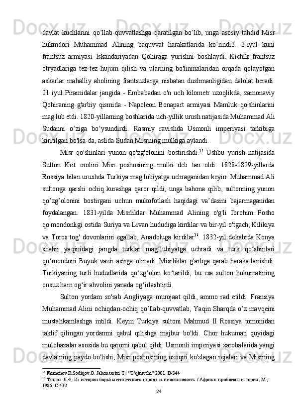 davlat   kuchlarini   qo llab-quvvatlashga   qaratilgan   bo lib,   unga   asosiy   tahdid   Misrʻ ʻ
hukmdori   Muhammad   Alining   baquvvat   harakatlarida   ko rindi3.   3-iyul   kuni	
ʻ
frantsuz   armiyasi   Iskandariyadan   Qohiraga   yurishni   boshlaydi.   Kichik   frantsuz
otryadlariga   tez-tez   hujum   qilish   va   ularning   bo'linmalaridan   orqada   qolayotgan
askarlar   mahalliy   aholining   frantsuzlarga   nisbatan   dushmanligidan   dalolat   beradi.
21  iyul   Piramidalar   jangida  -   Embabadan  o'n   uch  kilometr  uzoqlikda,  zamonaviy
Qohiraning   g'arbiy   qismida   -   Napoleon   Bonapart   armiyasi   Mamluk   qo'shinlarini
mag'lub etdi. 1820-yillarning boshlarida uch-yillik urush natijasida Muhammad Ali
Sudanni   o ziga   bo ysundirdi.   Rasmiy   ravishda   Usmonli   imperiyasi   tarkibiga	
ʻ ʻ
kiritilgan bo'lsa-da, aslida Sudan Misrning mulkiga aylandi. 
Misr   qo'shinlari   yunon   qo'zg'olonini   bostirishdi. 15
  Ushbu   yurish   natijasida
Sulton   Krit   orolini   Misr   poshosining   mulki   deb   tan   oldi.   1828-1829-yillarda
Rossiya bilan urushda Turkiya mag'lubiyatga uchraganidan keyin. Muhammad Ali
sultonga   qarshi   ochiq   kurashga   qaror   qildi;   unga   bahona   qilib,   sultonning   yunon
qo’zg’olonini   bostirgani   uchun   mukofotlash   haqidagi   va’dasini   bajarmaganidan
foydalangan.   1831-yilda   Misrliklar   Muhammad   Alining   o'g'li   Ibrohim   Posho
qo'mondonligi ostida Suriya va Livan hududiga kirdilar va bir-yil o'tgach, Kilikiya
va Toros tog' dovonlarini egallab, Anadoluga kirdilar 16
. 1832-yil dekabrda Konya
shahri   yaqinidagi   jangda   turklar   mag lubiyatga   uchradi   va   turk   qo shinlari	
ʻ ʻ
qo mondoni   Buyuk   vazir   asirga   olinadi.   Misrliklar   g'arbga   qarab   harakatlanishdi.	
ʻ
Turkiyaning   turli   hududlarida   qo zg olon   ko tarildi,   bu   esa   sulton   hukumatining	
ʻ ʻ ʻ
onsuz ham og ir ahvolini yanada og irlashtirdi.	
ʻ ʻ
Sulton   yordam   so'rab   Angliyaga   murojaat   qildi,   ammo   rad   etildi.   Fransiya
Muhammad Alini ochiqdan-ochiq qo’llab-quvvatlab, Yaqin Sharqda o’z mavqeini
mustahkamlashga   intildi.   Keyin   Turkiya   sultoni   Mahmud   II   Rossiya   tomonidan
taklif   qilingan   yordamni   qabul   qilishga   majbur   bo'ldi.   Chor   hukumati   quyidagi
mulohazalar asosida bu qarorni qabul qildi. Usmonli imperiyasi xarobalarida yangi
davlatning paydo bo'lishi, Misr poshosining uzoqni ko'zlagan rejalari va Misrning
15
 Farmonov.R.Sodiqov.O. Jahon tarixi T.: ”O’qituvchi”.2001.  B-344
16
 Теплов Л.Ф. Из истории борьбы египетского народа за независимость / Африка: проблемы истории. М., 
1986.  C -432
24