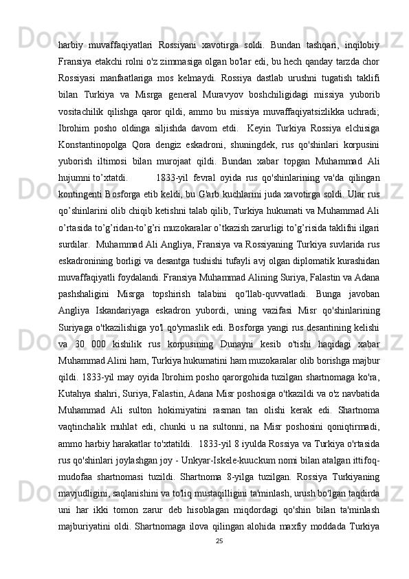 harbiy   muvaffaqiyatlari   Rossiyani   xavotirga   soldi.   Bundan   tashqari,   inqilobiy
Fransiya etakchi rolni o'z zimmasiga olgan bo'lar edi, bu hech qanday tarzda chor
Rossiyasi   manfaatlariga   mos   kelmaydi.   Rossiya   dastlab   urushni   tugatish   taklifi
bilan   Turkiya   va   Misrga   general   Muravyov   boshchiligidagi   missiya   yuborib
vositachilik   qilishga   qaror   qildi,   ammo   bu   missiya   muvaffaqiyatsizlikka   uchradi;
Ibrohim   posho   oldinga   siljishda   davom   etdi.     Keyin   Turkiya   Rossiya   elchisiga
Konstantinopolga   Qora   dengiz   eskadroni,   shuningdek,   rus   qo'shinlari   korpusini
yuborish   iltimosi   bilan   murojaat   qildi.   Bundan   xabar   topgan   Muhammad   Ali
hujumni to’xtatdi.  1833-yil   fevral   oyida   rus   qo'shinlarining   va'da   qilingan
kontingenti Bosforga etib keldi, bu G'arb kuchlarini juda xavotirga soldi. Ular rus
qo’shinlarini olib chiqib ketishni talab qilib, Turkiya hukumati va Muhammad Ali
o’rtasida to’g’ridan-to’g’ri muzokaralar o’tkazish zarurligi to’g’risida taklifni ilgari
surdilar.   Muhammad Ali Angliya, Fransiya va Rossiyaning Turkiya suvlarida rus
eskadronining borligi va desantga tushishi tufayli avj olgan diplomatik kurashidan
muvaffaqiyatli foydalandi. Fransiya Muhammad Alining Suriya, Falastin va Adana
pashshaligini   Misrga   topshirish   talabini   qo llab-quvvatladi.   Bunga   javobanʻ
Angliya   Iskandariyaga   eskadron   yubordi,   uning   vazifasi   Misr   qo'shinlarining
Suriyaga o'tkazilishiga yo'l qo'ymaslik edi. Bosforga yangi rus desantining kelishi
va   30   000   kishilik   rus   korpusining   Dunayni   kesib   o'tishi   haqidagi   xabar
Muhammad Alini ham, Turkiya hukumatini ham muzokaralar olib borishga majbur
qildi. 1833-yil may oyida Ibrohim posho qarorgohida tuzilgan shartnomaga ko'ra,
Kutahya shahri, Suriya, Falastin, Adana Misr poshosiga o'tkazildi va o'z navbatida
Muhammad   Ali   sulton   hokimiyatini   rasman   tan   olishi   kerak   edi.   Shartnoma
vaqtinchalik   muhlat   edi,   chunki   u   na   sultonni,   na   Misr   poshosini   qoniqtirmadi,
ammo harbiy harakatlar to'xtatildi.  1833-yil 8 iyulda Rossiya va Turkiya o'rtasida
rus qo'shinlari joylashgan joy - Unkyar-Iskele-kuuckum nomi bilan atalgan ittifoq-
mudofaa   shartnomasi   tuzildi.   Shartnoma   8-yilga   tuzilgan.   Rossiya   Turkiyaning
mavjudligini, saqlanishini va to'liq mustaqilligini ta'minlash, urush bo'lgan taqdirda
uni   har   ikki   tomon   zarur   deb   hisoblagan   miqdordagi   qo'shin   bilan   ta'minlash
majburiyatini   oldi.   Shartnomaga   ilova   qilingan   alohida   maxfiy   moddada   Turkiya
25