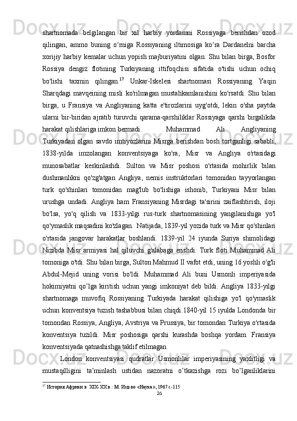 shartnomada   belgilangan   bir   xil   harbiy   yordamni   Rossiyaga   berishdan   ozod
qilingan,   ammo   buning   o rniga   Rossiyaning   iltimosiga   ko ra   Dardanelni   barchaʻ ʻ
xorijiy harbiy kemalar uchun yopish majburiyatini olgan. Shu bilan birga, Bosfor
Rossiya   dengiz   flotining   Turkiyaning   ittifoqchisi   sifatida   o'tishi   uchun   ochiq
bo'lishi   taxmin   qilingan. 17
  Unkar-Iskelesi   shartnomasi   Rossiyaning   Yaqin
Sharqdagi   mavqeining   misli   ko'rilmagan   mustahkamlanishini   ko'rsatdi.   Shu   bilan
birga,   u   Fransiya   va   Angliyaning   katta   e'tirozlarini   uyg'otdi,   lekin   o'sha   paytda
ularni   bir-biridan  ajratib turuvchi  qarama-qarshiliklar  Rossiyaga  qarshi   birgalikda
harakat qilishlariga imkon bermadi. Muhammad   Ali   Angliyaning
Turkiyadan   olgan   savdo   imtiyozlarini   Misrga   berishdan   bosh   tortganligi   sababli,
1838-yilda   imzolangan   konventsiyaga   ko'ra,   Misr   va   Angliya   o'rtasidagi
munosabatlar   keskinlashdi.   Sulton   va   Misr   poshosi   o'rtasida   mohirlik   bilan
dushmanlikni   qo'zg'atgan   Angliya,   nemis   instruktorlari   tomonidan   tayyorlangan
turk   qo'shinlari   tomonidan   mag'lub   bo'lishiga   ishonib,   Turkiyani   Misr   bilan
urushga   undadi.   Angliya   ham   Fransiyaning   Misrdagi   ta'sirini   zaiflashtirish,   iloji
bo'lsa,   yo'q   qilish   va   1833-yilgi   rus-turk   shartnomasining   yangilanishiga   yo'l
qo'ymaslik maqsadini ko'zlagan.  Natijada, 1839-yil yozida turk va Misr qo'shinlari
o'rtasida   jangovar   harakatlar   boshlandi.   1839-yil   24   iyunda   Suriya   shimolidagi
Nizibda   Misr   armiyasi   hal   qiluvchi   g'alabaga   erishdi.   Turk   floti   Muhammad   Ali
tomoniga o'tdi. Shu bilan birga, Sulton Mahmud II vafot etdi, uning 16 yoshli o'g'li
Abdul-Mejid   uning   vorisi   bo'ldi.   Muhammad   Ali   buni   Usmonli   imperiyasida
hokimiyatni   qo’lga   kiritish   uchun   yangi   imkoniyat   deb   bildi.   Angliya   1833-yilgi
shartnomaga   muvofiq   Rossiyaning   Turkiyada   harakat   qilishiga   yo'l   qo'ymaslik
uchun konventsiya tuzish tashabbusi bilan chiqdi.1840-yil 15 iyulda Londonda bir
tomondan Rossiya, Angliya, Avstriya va Prussiya, bir tomondan Turkiya o'rtasida
konventsiya   tuzildi.   Misr   poshosiga   qarshi   kurashda   boshqa   yordam.   Fransiya
konventsiyada qatnashishga taklif etilmagan.
London   konventsiyasi   qudratlar   Usmonlilar   imperiyasining   yaxlitligi   va
mustaqilligini   ta’minlash   ustidan   nazoratni   o’tkazishga   rozi   bo’lganliklarini
17
 История Африки в  XIX-XX в.: М. Изд-во «Наука», 1967  c -115
26