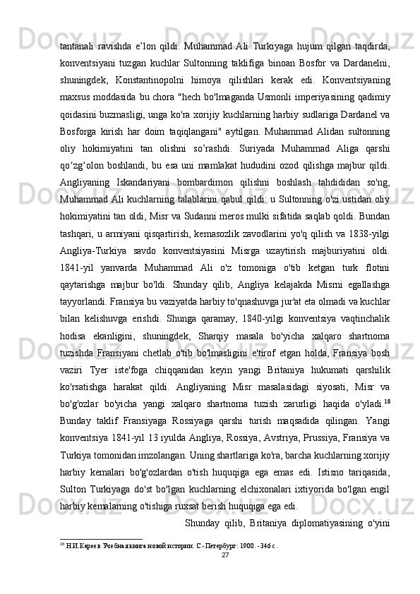 tantanali   ravishda   e’lon   qildi.   Muhammad   Ali   Turkiyaga   hujum   qilgan   taqdirda,
konventsiyani   tuzgan   kuchlar   Sultonning   taklifiga   binoan   Bosfor   va   Dardanelni,
shuningdek,   Konstantinopolni   himoya   qilishlari   kerak   edi.   Konventsiyaning
maxsus moddasida  bu chora "hech bo'lmaganda  Usmonli imperiyasining qadimiy
qoidasini buzmasligi, unga ko'ra xorijiy kuchlarning harbiy sudlariga Dardanel va
Bosforga   kirish   har   doim   taqiqlangani"   aytilgan.   Muhammad   Alidan   sultonning
oliy   hokimiyatini   tan   olishni   so’rashdi.   Suriyada   Muhammad   Aliga   qarshi
qo zg olon   boshlandi,   bu   esa   uni   mamlakat   hududini   ozod   qilishga   majbur   qildi.ʻ ʻ
Angliyaning   Iskandariyani   bombardimon   qilishni   boshlash   tahdididan   so'ng,
Muhammad Ali kuchlarning talablarini qabul qildi: u Sultonning o'zi ustidan oliy
hokimiyatini tan oldi, Misr va Sudanni meros mulki sifatida saqlab qoldi. Bundan
tashqari, u armiyani qisqartirish, kemasozlik zavodlarini yo'q qilish va 1838-yilgi
Angliya-Turkiya   savdo   konventsiyasini   Misrga   uzaytirish   majburiyatini   oldi.
1841-yil   yanvarda   Muhammad   Ali   o'z   tomoniga   o'tib   ketgan   turk   flotini
qaytarishga   majbur   bo'ldi.   Shunday   qilib,   Angliya   kelajakda   Misrni   egallashga
tayyorlandi. Fransiya bu vaziyatda harbiy to'qnashuvga jur'at eta olmadi va kuchlar
bilan   kelishuvga   erishdi.   Shunga   qaramay,   1840-yilgi   konventsiya   vaqtinchalik
hodisa   ekanligini,   shuningdek,   Sharqiy   masala   bo'yicha   xalqaro   shartnoma
tuzishda   Fransiyani   chetlab   o'tib   bo'lmasligini   e'tirof   etgan   holda,   Fransiya   bosh
vaziri   Tyer   iste'foga   chiqqanidan   keyin   yangi   Britaniya   hukumati   qarshilik
ko'rsatishga   harakat   qildi.   Angliyaning   Misr   masalasidagi   siyosati,   Misr   va
bo'g'ozlar   bo'yicha   yangi   xalqaro   shartnoma   tuzish   zarurligi   haqida   o'yladi. 18
Bunday   taklif   Fransiyaga   Rossiyaga   qarshi   turish   maqsadida   qilingan.   Yangi
konventsiya 1841-yil 13 iyulda Angliya, Rossiya,  Avstriya, Prussiya, Fransiya va
Turkiya tomonidan imzolangan. Uning shartlariga ko'ra, barcha kuchlarning xorijiy
harbiy   kemalari   bo'g'ozlardan   o'tish   huquqiga   ega   emas   edi.   Istisno   tariqasida,
Sulton   Turkiyaga   do'st   bo'lgan   kuchlarning   elchixonalari   ixtiyorida   bo'lgan   engil
harbiy kemalarning o'tishiga ruxsat berish huquqiga ega edi.
Shunday   qilib,   Britaniya   diplomatiyasining   o'yini
18
 Н.И.Кареев Учебная книга новой истории. С.-Петербург: 1900. -346 с. 
27