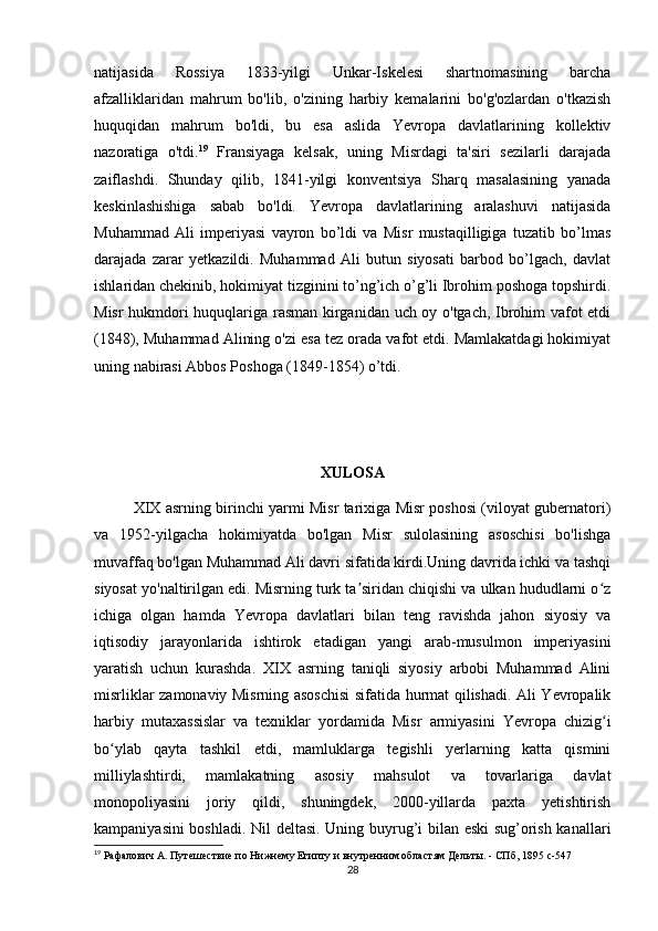 natijasida   Rossiya   1833-yilgi   Unkar-Iskelesi   shartnomasining   barcha
afzalliklaridan   mahrum   bo'lib,   o'zining   harbiy   kemalarini   bo'g'ozlardan   o'tkazish
huquqidan   mahrum   bo'ldi,   bu   esa   aslida   Yevropa   davlatlarining   kollektiv
nazoratiga   o'tdi. 19
  Fransiyaga   kelsak,   uning   Misrdagi   ta'siri   sezilarli   darajada
zaiflashdi.   Shunday   qilib,   1841-yilgi   konventsiya   Sharq   masalasining   yanada
keskinlashishiga   sabab   bo'ldi.   Yevropa   davlatlarining   aralashuvi   natijasida
Muhammad   Ali   imperiyasi   vayron   bo’ldi   va   Misr   mustaqilligiga   tuzatib   bo’lmas
darajada   zarar   yetkazildi.   Muhammad   Ali   butun   siyosati   barbod   bo’lgach,   davlat
ishlaridan chekinib, hokimiyat tizginini to’ng’ich o’g’li Ibrohim poshoga topshirdi.
Misr hukmdori huquqlariga rasman kirganidan uch oy o'tgach, Ibrohim vafot etdi
(1848), Muhammad Alining o'zi esa tez orada vafot etdi. Mamlakatdagi hokimiyat
uning nabirasi Abbos Poshoga (1849-1854) o’tdi.
XULOSA
      XIX asrning birinchi yarmi Misr tarixiga Misr poshosi (viloyat gubernatori)
va   1952-yilgacha   hokimiyatda   bo'lgan   Misr   sulolasining   asoschisi   bo'lishga
muvaffaq bo'lgan Muhammad Ali davri sifatida kirdi.Uning davrida ichki va tashqi
siyosat yo'naltirilgan edi. Misrning turk ta siridan chiqishi va ulkan hududlarni o zʼ ʻ
ichiga   olgan   hamda   Yevropa   davlatlari   bilan   teng   ravishda   jahon   siyosiy   va
iqtisodiy   jarayonlarida   ishtirok   etadigan   yangi   arab-musulmon   imperiyasini
yaratish   uchun   kurashda.   XIX   asrning   taniqli   siyosiy   arbobi   Muhammad   Alini
misrliklar zamonaviy Misrning asoschisi sifatida hurmat qilishadi. Ali Yevropalik
harbiy   mutaxassislar   va   texniklar   yordamida   Misr   armiyasini   Yevropa   chizig i	
ʻ
bo ylab   qayta   tashkil   etdi,   mamluklarga   tegishli   yerlarning   katta   qismini	
ʻ
milliylashtirdi,   mamlakatning   asosiy   mahsulot   va   tovarlariga   davlat
monopoliyasini   joriy   qildi,   shuningdek,   2000-yillarda   paxta   yetishtirish
kampaniyasini boshladi. Nil deltasi. Uning buyrug’i bilan eski sug’orish kanallari
19
 Рафалович А. Путешествие по Нижнему Египту и внутренним областям Дельты. - СПб, 1895  c -547
28 