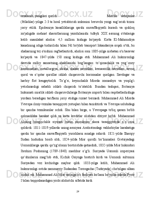 tozalanib, yangilari qurildi.  Misrlik   dehqonlar
(fellahlar)-yiliga 2-3 ta hosil yetishtirish imkonini beruvchi yozgi sug’orish tizimi
joriy   etildi.   Epidemiya   kasalliklariga   qarshi   muvaffaqiyatli   kurash   va   qishloq
xo'jaligida   mehnat   sharoitlarining   yaxshilanishi   tufayli   XIX   asrning   o'rtalariga
kelib   mamlakat   aholisi.   4,5   million   kishiga   ko'paydi.   Katta   El-Mahmudiya
kanalining ishga tushirilishi bilan Nil bo'ylab transport Iskandariya orqali o'tdi, bu
shaharning tez o'sishini rag'batlantirdi, aholisi soni 1805-yilga nisbatan o'n baravar
ko'paydi   va   1847-yilda   150   ming   kishiga   etdi.   Muhammad   Ali   hukmronligi
davrida   milliy   sanoatning   shakllanishi   bog langan:   to qimachilik   va   yog -moyʻ ʻ ʻ
kombinatlari,  metallurgiya,  shisha,  shakar  zavodlari,  kemasozlik  zavodlari,  sovuq
qurol   va   o qotar   qurollar   ishlab   chiqaruvchi   korxonalar   qurilgan.   Savdogar   va	
ʻ
harbiy   flot   kengaytirildi.   To’g’ri,   keyinchalik   Misrda   xomashyo   va   yoqilg’i
yetishmasligi   sababli   ishlab   chiqarish   to’xtatildi.   Bundan   tashqari,   Britaniya
hukumati misrlik ishlab chiqaruvchilarga Britaniya importi bilan raqobatlashishiga
yordam   beradigan   tariflarni   joriy   etishga   ruxsat   bermadi.   Muhammad   Ali   Misrda
Yevropa ilmiy-texnika taraqqiyoti yutuqlari bilan tanishtirdi va Yevropa uslubidagi
bir   qancha   texnikumlar   ochdi.   Shu   bilan   birga,   u   Yevropaga   to'liq   qaram   bo'lib
qolmaslikka   harakat   qildi   va   katta   kreditlar   olishdan   ehtiyot   bo'ldi.   Muhammad
Alining   bosqinchilik   siyosati   butun   musulmon   olami   taraqqiyotida   o’z   izini
qoldirdi. 1811-1819-yillarda uning armiyasi Arabistondagi vahhobiylar harakatiga
qarshi   bir   qancha   muvaffaqiyatli   yurishlarni   amalga   oshirdi.   1821-yilda   Sharqiy
Sudan   hududini   bosib   oldi,   1824-yilda   Misr   qurolli   bo linmalari   Gretsiyadagi	
ʻ
Usmonlilarga qarshi qo zg olonni bostirishda qatnashdi, 1832-yilda Misr hukmdori	
ʻ ʻ
Ibrohim   Poshoning   (1789-1848)   mashhur   o g li.   Suriyada   Usmonli   imperiyasi	
ʻ ʻ
qo shinlarini   mag lub   etdi,   Kichik   Osiyoga   bostirib   kirdi   va   Usmonli   sultonini	
ʻ ʻ
Suriyadan   voz   kechishga   majbur   qildi.   1833-yilga   kelib,   Muhammad   Ali
hukmronligi ostida zamonaviy Sudandan Torosgacha (Turkiyada) cho'zilgan ulkan
hudud edi. Muhammad Ali Misr tarixiga o'z faoliyati ko'lami bo'yicha odatda Pyotr
I bilan taqqoslanadigan yirik islohotchi sifatida kirdi.
29 