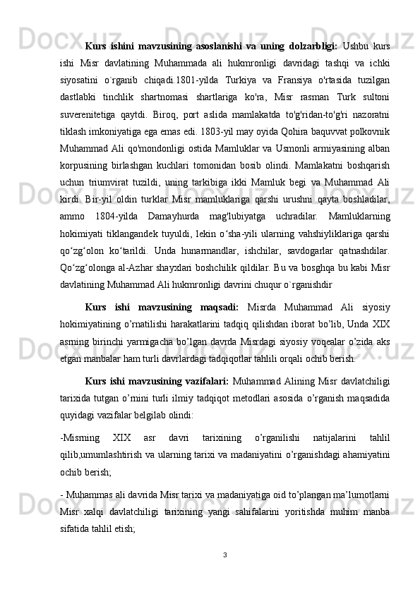 Kurs   ishini   mavzusining   asoslanishi   va   uning   dolzarbligi:   Ushbu   kurs
ishi   Misr   davlatining   Muhammada   ali   hukmronligi   davridagi   tashqi   va   ichki
siyosatini   o`rganib   chiqadi.1801-yilda   Turkiya   va   Fransiya   o'rtasida   tuzilgan
dastlabki   tinchlik   shartnomasi   shartlariga   ko'ra,   Misr   rasman   Turk   sultoni
suverenitetiga   qaytdi.   Biroq,   port   aslida   mamlakatda   to'g'ridan-to'g'ri   nazoratni
tiklash imkoniyatiga ega emas edi. 1803-yil may oyida Qohira baquvvat polkovnik
Muhammad   Ali   qo'mondonligi   ostida   Mamluklar   va   Usmonli   armiyasining   alban
korpusining   birlashgan   kuchlari   tomonidan   bosib   olindi.   Mamlakatni   boshqarish
uchun   triumvirat   tuzildi,   uning   tarkibiga   ikki   Mamluk   begi   va   Muhammad   Ali
kirdi.   Bir-yil   oldin   turklar   Misr   mamluklariga   qarshi   urushni   qayta   boshladilar,
ammo   1804-yilda   Damayhurda   mag'lubiyatga   uchradilar.   Mamluklarning
hokimiyati   tiklangandek   tuyuldi,   lekin   o sha-yili   ularning   vahshiyliklariga   qarshiʻ
qo zg olon   ko tarildi.   Unda   hunarmandlar,   ishchilar,   savdogarlar   qatnashdilar.	
ʻ ʻ ʻ
Qo zg olonga al-Azhar shayxlari boshchilik qildilar. Bu va bosghqa bu kabi Misr
ʻ ʻ
davlatining Muhammad Ali hukmronligi davrini chuqur o`rganishdir
Kurs   ishi   mavzusining   maqsadi:   Misrda   Muhammad   Ali   siyosiy
hokimiyatining o’rnatilishi  harakatlarini  tadqiq qilishdan iborat bo’lib, Unda XIX
asrning birinchi  yarmigacha  bo’lgan davrda  Misrdagi   siyosiy  voqealar   o’zida  aks
etgan manbalar ham turli davrlardagi tadqiqotlar tahlili orqali ochib berish.
Kurs   ishi   mavzusining   vazifalari:   Muhammad   Alining   Misr   davlatchiligi
tarixida   tutgan  o’rnini   turli   ilmiy   tadqiqot   metodlari   asosida   o’rganish   maqsadida
quyidagi vazifalar belgilab olindi:
-Misrning   XIX   asr   davri   tarixining   o’rganilishi   natijalarini   tahlil
qilib,umumlashtirish va ularning tarixi va madaniyatini o’rganishdagi  ahamiyatini
ochib berish;
- Muhammas ali davrida Misr tarixi va madaniyatiga oid to’plangan ma’lumotlarni
Misr   xalqi   davlatchiligi   tarixining   yangi   sahifalarini   yoritishda   muhim   manba
sifatida tahlil etish;
3