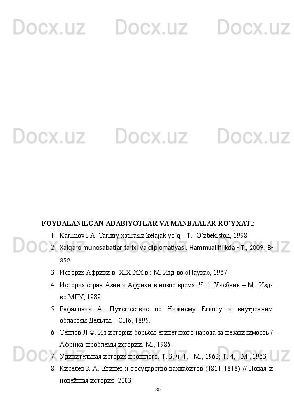 FOYDALANILGAN ADABIYOTLAR VA MANBAALAR RO`YXATI:
1. Karimov I.А. Tarixiy xotirasiz kelajak yo q - T.: O zbekiston, 1998.ʼ ʼ
2. Xalqaro munosabatlar tarixi va diplomatiyasi. Hammualliflikda - T., 2009.  B -
352
3. История Африки в   XIX - XX  в.: М. Изд-во «Наука», 1967
4. История стран Азии и Африки в новое время. Ч. 1: Учебник – М.: Изд-
во МГУ, 1989.
5. Рафалович   А.   Путешествие   по   Нижнему   Египту   и   внутренним
областям Дельты. - СПб, 1895.
6. Теплов Л.Ф. Из истории борьбы египетского народа за независимость /
Африка: проблемы истории. М., 1986.
7. Удивительная история прошлого. Т. 3, ч. 1, - М., 1962; Т. 4, - М., 1963
8. Киселев   К.А.   Египет   и   государство   ваххабитов   (1811-1818)   //   Новая   и
новейшая история. 2003.
30 