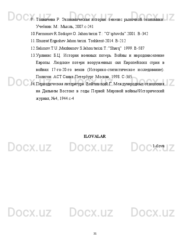 9. Толмачева   Р.   Экономическая   история:   генезис   рыночной   экономики:
Учебник. М.: Мысль, 2007.c-241
10. Farmonov.R.Sodiqov.O. Jahon tarixi T.: ”O’qituvchi”.2001.  B-342
11. Shuxrat Ergashev Jahon tarixi. Toshkent-2014. B-212
12. Salimov.T.U.,Maxkamov S.Jahon tarixi.T.:”Sharq”     1999. B -587
13. Урланис   Б.Ц.   История   военных   потерь.   Войны   и   народонаселение
Европы.   Людские   потери   вооруженных   сил   Европейских   стран   в
войнах   17-го-20-го   веков   (Историко-статистическое   исследование).
Полигон. АСТ Санкт-Петербург. Москва, 1998. C-365
14. Периодическая литература. Войтинский Г. Международные отношения
на   Дальнем   Востоке   в   годы   Первой   Мировой   войны//Исторический
журнал, №4, 1944. c -4
ILOVALAR
1-ilova
31