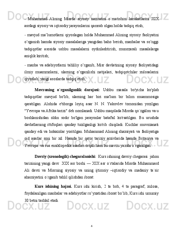 -   Muhammad   Alining   Misrda   siyosiy   naziratini   o`rnatishini   harakatlarini   XIX
asrdagi siyosiy va iqtisodiy jarayonlarini qamrab olgan holda tadqiq etish;
-   mavjud   ma’lumotlarni   qiyoslagan   holda   Muhammad   Alining   siyosiy   faoliyatini
o’rganish hamda siyosiy masalalariga yangidan baho berish, manbalar va so’nggi
tadqiqotlar   asosida   ushbu   masalalarni   oydinlashtirish,   munozarali   masalalarga
aniqlik kiritish;
-   manba   va   adabiyotlarni   tahliliy   o’rganib,   Misr   davlatining   siyosiy   faoliyatidagi
ilmiy   muammolarni,   ularning   o’rganilishi   natijalari,   tadqiqotchilar   xulosalarini
qiyoslab, yangi asoslarda tadqiq etish;
Mavzuning   o`rganilganlik   darajasi:   Ushbu   masala   bo'yicha   ko'plab
tadqiqotlar   mavjud   bo'lib,   ularning   har   biri   ma'lum   bir   bilim   muammosiga
qaratilgan.   Alohida   e'tiborga   loyiq   asar   N.   N.   Yakovlev   tomonidan   yozilgan
"Yevropa va Afrika tarixi" deb nomlanadi. Ushbu maqolada Misrda qo`zgàlon va u
boshlanishidan   oldin   sodir   bo'lgan   jarayonlar   batafsil   ko'rsatilgan.   Bu   urushda
davlatlarning   ittifoqlari   qanday   tuzilganligi   ko'rib   chiqiladi.   Kuchlar   muvozanati
qanday edi  va hokazolar  yoritilgan. Muhammad Alining shaxsiyati  va  faoliyatiga
oid   asarlar   soni   bir   xil.   Hamda   bir   qator   tarixiy   arxivlarida   hamda   Britaniya   va
Yevropa  va rus ensiklopedik asarlari orqali ham bu mavzu yaxshi o`rganilgan.
Davriy (xronologik) chegaral a nishi:     Kurs ishining davriy chegarasi     jahon
tarixining  yangi  davr    X IX   asr  boshi   — X IX   asr  o`rtalarida   Misrda  Muhammasd
Ali   davri   va   Misrning   siyosiy   va   uning   ijtimoiy   –iqtisodiy   va   madaniy   ta`sir
ahamiyatini  o`rganib tahlil qilishdan iborat.
Kurs   ishining   hajmi.   Kurs   ishi   kirish,   2   ta   bob,   4   ta   paragraf,   xulosa,
foydalanilgan manbalar va adabiyotlar ro’yxatidan iborat bo’lib, Kurs ishi umumiy
30 betni tashkil etadi.
4