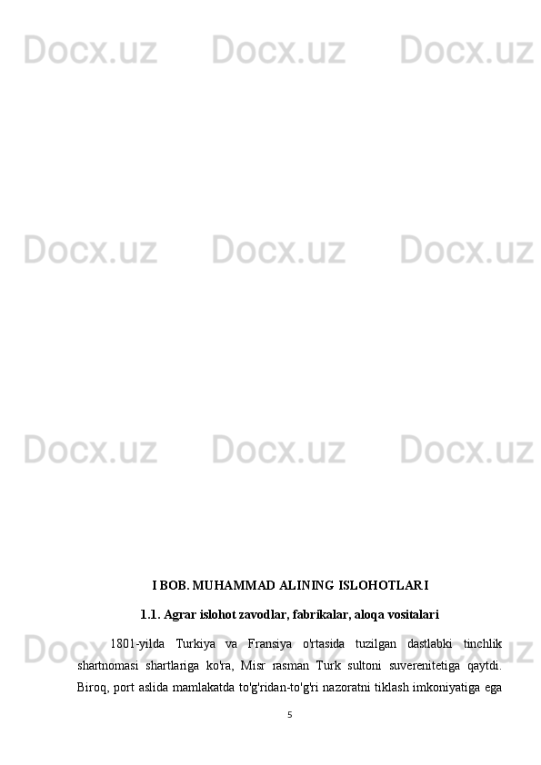 I BOB. MUHAMMAD ALINING ISLOHOTLARI
1.1. Agrar islohot zavodlar, fabrikalar, aloqa vositalari
      1801-yilda   Turkiya   va   Fransiya   o'rtasida   tuzilgan   dastlabki   tinchlik
shartnomasi   shartlariga   ko'ra,   Misr   rasman   Turk   sultoni   suverenitetiga   qaytdi.
Biroq, port aslida mamlakatda to'g'ridan-to'g'ri nazoratni tiklash imkoniyatiga ega
5