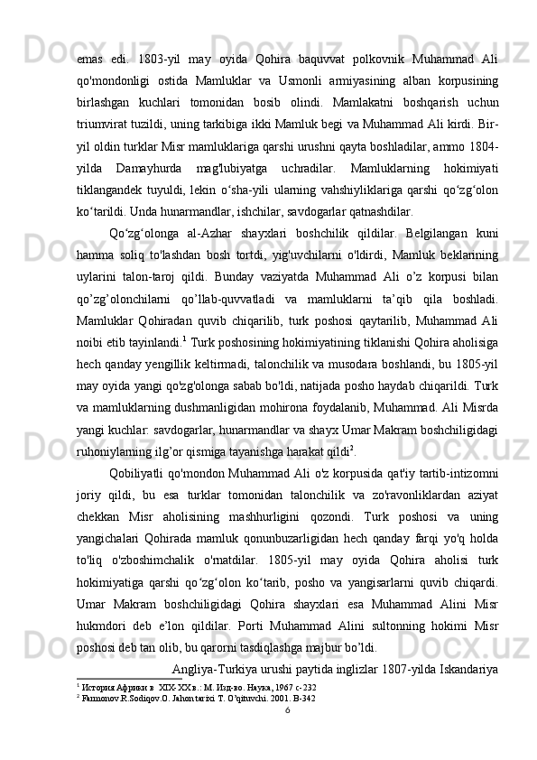 emas   edi.   1803-yil   may   oyida   Qohira   baquvvat   polkovnik   Muhammad   Ali
qo'mondonligi   ostida   Mamluklar   va   Usmonli   armiyasining   alban   korpusining
birlashgan   kuchlari   tomonidan   bosib   olindi.   Mamlakatni   boshqarish   uchun
triumvirat tuzildi, uning tarkibiga ikki Mamluk begi va Muhammad Ali kirdi. Bir-
yil oldin turklar Misr mamluklariga qarshi urushni qayta boshladilar, ammo 1804-
yilda   Damayhurda   mag'lubiyatga   uchradilar.   Mamluklarning   hokimiyati
tiklangandek   tuyuldi,   lekin   o sha-yili   ularning   vahshiyliklariga   qarshi   qo zg olonʻ ʻ ʻ
ko tarildi. Unda hunarmandlar, ishchilar, savdogarlar qatnashdilar. 	
ʻ
Qo zg olonga   al-Azhar   shayxlari   boshchilik   qildilar.   Belgilangan   kuni	
ʻ ʻ
hamma   soliq   to'lashdan   bosh   tortdi,   yig'uvchilarni   o'ldirdi,   Mamluk   beklarining
uylarini   talon-taroj   qildi.   Bunday   vaziyatda   Muhammad   Ali   o’z   korpusi   bilan
qo’zg’olonchilarni   qo’llab-quvvatladi   va   mamluklarni   ta’qib   qila   boshladi.
Mamluklar   Qohiradan   quvib   chiqarilib,   turk   poshosi   qaytarilib,   Muhammad   Ali
noibi etib tayinlandi. 1
 Turk poshosining hokimiyatining tiklanishi Qohira aholisiga
hech qanday yengillik keltirmadi, talonchilik va musodara boshlandi, bu 1805-yil
may oyida yangi qo'zg'olonga sabab bo'ldi, natijada posho haydab chiqarildi. Turk
va mamluklarning dushmanligidan mohirona foydalanib, Muhammad. Ali Misrda
yangi kuchlar: savdogarlar, hunarmandlar va shayx Umar Makram boshchiligidagi
ruhoniylarning ilg’or qismiga tayanishga harakat qildi 2
. 
Qobiliyatli  qo'mondon Muhammad Ali  o'z  korpusida  qat'iy tartib-intizomni
joriy   qildi,   bu   esa   turklar   tomonidan   talonchilik   va   zo'ravonliklardan   aziyat
chekkan   Misr   aholisining   mashhurligini   qozondi.   Turk   poshosi   va   uning
yangichalari   Qohirada   mamluk   qonunbuzarligidan   hech   qanday   farqi   yo'q   holda
to'liq   o'zboshimchalik   o'rnatdilar.   1805-yil   may   oyida   Qohira   aholisi   turk
hokimiyatiga   qarshi   qo zg olon   ko tarib,   posho   va   yangisarlarni   quvib   chiqardi.	
ʻ ʻ ʻ
Umar   Makram   boshchiligidagi   Qohira   shayxlari   esa   Muhammad   Alini   Misr
hukmdori   deb   e’lon   qildilar.   Porti   Muhammad   Alini   sultonning   hokimi   Misr
poshosi deb tan olib, bu qarorni tasdiqlashga majbur bo’ldi. 
Angliya-Turkiya urushi paytida inglizlar 1807-yilda Iskandariya
1
 История Африки в  XIX-XX в.: М. Изд-во. Наука, 1967  c -232
2
 Farmonov.R.Sodiqov.O. Jahon tarixi T. O’qituvchi. 2001.  B-342
6
