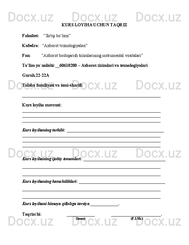 KURS LOYIHA UCHUN TAQRIZ
Fakultet:     “Sirtqi bo’limi”
Kafedra:    “Axborot texnologiyalari”
Fan:           “Axborot boshqarish tizimlarining instrumental vositalari”
Ta’lim yo`nalishi:__60610200  –  Axborot tizimlari va texnologiyalari
Guruh.22-22A
Talaba familiyasi va ismi-sharifi: 
________________________________________________________________
Kurs loyiha mavzusi: 
________________________________________________________________
________________________________________________________________
________________________________________________________________
Kurs loyihaning tarkibi:  _____________________________________________
________________________________________________________________
________________________________________________________________
________________________________________________________________
Kurs loyihaning ijobiy tomonlari:  ______________________________________
________________________________________________________________
________________________________________________________________
Kurs loyihaning kamchiliklari:  ________________________________________
________________________________________________________________
________________________________________________________________
Kurs loyihani himoya qilishga tavsiya _____________. 
Taqrizchi:     _____________  _______________________.
           (imzo)           (F.I.Sh.) 