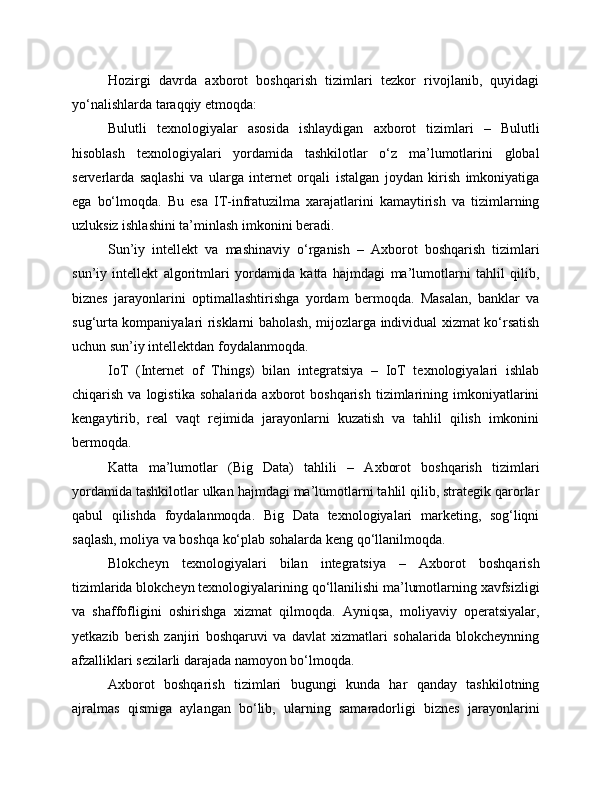 Hozirgi   davrda   axborot   boshqarish   tizimlari   tezkor   rivojlanib,   quyidagi
yo‘nalishlarda taraqqiy etmoqda:
Bulutli   texnologiyalar   asosida   ishlaydigan   axborot   tizimlari   –   Bulutli
hisoblash   texnologiyalari   yordamida   tashkilotlar   o‘z   ma’lumotlarini   global
serverlarda   saqlashi   va   ularga   internet   orqali   istalgan   joydan   kirish   imkoniyatiga
ega   bo‘lmoqda.   Bu   esa   IT-infratuzilma   xarajatlarini   kamaytirish   va   tizimlarning
uzluksiz ishlashini ta’minlash imkonini beradi.
Sun’iy   intellekt   va   mashinaviy   o‘rganish   –   Axborot   boshqarish   tizimlari
sun’iy   intellekt   algoritmlari   yordamida   katta   hajmdagi   ma’lumotlarni   tahlil   qilib,
biznes   jarayonlarini   optimallashtirishga   yordam   bermoqda.   Masalan,   banklar   va
sug‘urta kompaniyalari risklarni baholash, mijozlarga individual xizmat ko‘rsatish
uchun sun’iy intellektdan foydalanmoqda.
IoT   (Internet   of   Things)   bilan   integratsiya   –   IoT   texnologiyalari   ishlab
chiqarish   va  logistika   sohalarida   axborot   boshqarish   tizimlarining  imkoniyatlarini
kengaytirib,   real   vaqt   rejimida   jarayonlarni   kuzatish   va   tahlil   qilish   imkonini
bermoqda.
Katta   ma’lumotlar   (Big   Data)   tahlili   –   Axborot   boshqarish   tizimlari
yordamida tashkilotlar ulkan hajmdagi ma’lumotlarni tahlil qilib, strategik qarorlar
qabul   qilishda   foydalanmoqda.   Big   Data   texnologiyalari   marketing,   sog‘liqni
saqlash, moliya va boshqa ko‘plab sohalarda keng qo‘llanilmoqda.
Blokcheyn   texnologiyalari   bilan   integratsiya   –   Axborot   boshqarish
tizimlarida blokcheyn texnologiyalarining qo‘llanilishi ma’lumotlarning xavfsizligi
va   shaffofligini   oshirishga   xizmat   qilmoqda.   Ayniqsa,   moliyaviy   operatsiyalar,
yetkazib   berish   zanjiri   boshqaruvi   va   davlat   xizmatlari   sohalarida   blokcheynning
afzalliklari sezilarli darajada namoyon bo‘lmoqda.
Axborot   boshqarish   tizimlari   bugungi   kunda   har   qanday   tashkilotning
ajralmas   qismiga   aylangan   bo‘lib,   ularning   samaradorligi   biznes   jarayonlarini 