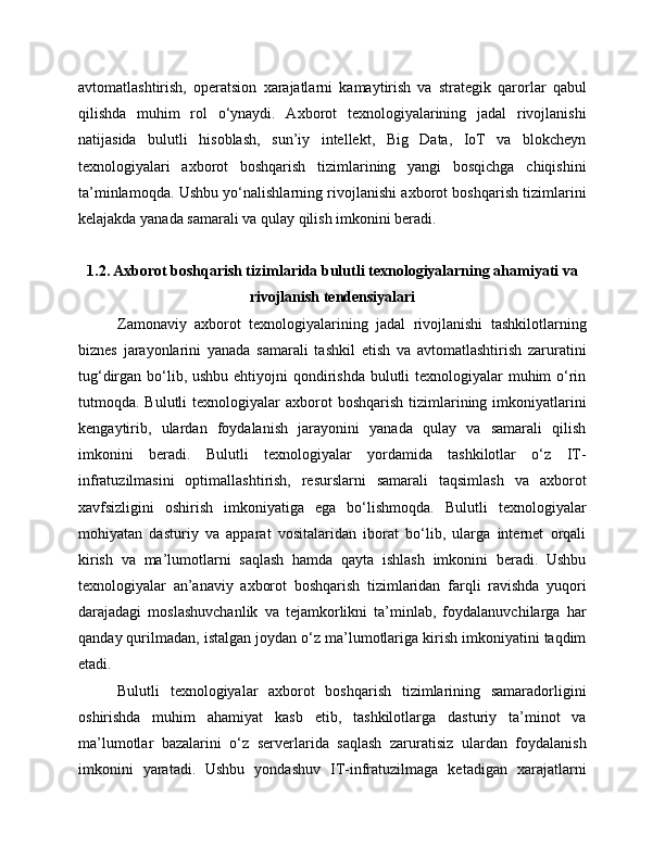 avtomatlashtirish,   operatsion   xarajatlarni   kamaytirish   va   strategik   qarorlar   qabul
qilishda   muhim   rol   o‘ynaydi.   Axborot   texnologiyalarining   jadal   rivojlanishi
natijasida   bulutli   hisoblash,   sun’iy   intellekt,   Big   Data,   IoT   va   blokcheyn
texnologiyalari   axborot   boshqarish   tizimlarining   yangi   bosqichga   chiqishini
ta’minlamoqda. Ushbu yo‘nalishlarning rivojlanishi axborot boshqarish tizimlarini
kelajakda yanada samarali va qulay qilish imkonini beradi.
1.2. Axborot boshqarish tizimlarida bulutli texnologiyalarning ahamiyati va
rivojlanish tendensiyalari
Zamonaviy   axborot   texnologiyalarining   jadal   rivojlanishi   tashkilotlarning
biznes   jarayonlarini   yanada   samarali   tashkil   etish   va   avtomatlashtirish   zaruratini
tug‘dirgan bo‘lib, ushbu ehtiyojni  qondirishda bulutli texnologiyalar  muhim  o‘rin
tutmoqda. Bulutli   texnologiyalar  axborot  boshqarish  tizimlarining imkoniyatlarini
kengaytirib,   ulardan   foydalanish   jarayonini   yanada   qulay   va   samarali   qilish
imkonini   beradi.   Bulutli   texnologiyalar   yordamida   tashkilotlar   o‘z   IT-
infratuzilmasini   optimallashtirish,   resurslarni   samarali   taqsimlash   va   axborot
xavfsizligini   oshirish   imkoniyatiga   ega   bo‘lishmoqda.   Bulutli   texnologiyalar
mohiyatan   dasturiy   va   apparat   vositalaridan   iborat   bo‘lib,   ularga   internet   orqali
kirish   va   ma’lumotlarni   saqlash   hamda   qayta   ishlash   imkonini   beradi.   Ushbu
texnologiyalar   an’anaviy   axborot   boshqarish   tizimlaridan   farqli   ravishda   yuqori
darajadagi   moslashuvchanlik   va   tejamkorlikni   ta’minlab,   foydalanuvchilarga   har
qanday qurilmadan, istalgan joydan o‘z ma’lumotlariga kirish imkoniyatini taqdim
etadi.
Bulutli   texnologiyalar   axborot   boshqarish   tizimlarining   samaradorligini
oshirishda   muhim   ahamiyat   kasb   etib,   tashkilotlarga   dasturiy   ta’minot   va
ma’lumotlar   bazalarini   o‘z   serverlarida   saqlash   zaruratisiz   ulardan   foydalanish
imkonini   yaratadi.   Ushbu   yondashuv   IT-infratuzilmaga   ketadigan   xarajatlarni 
