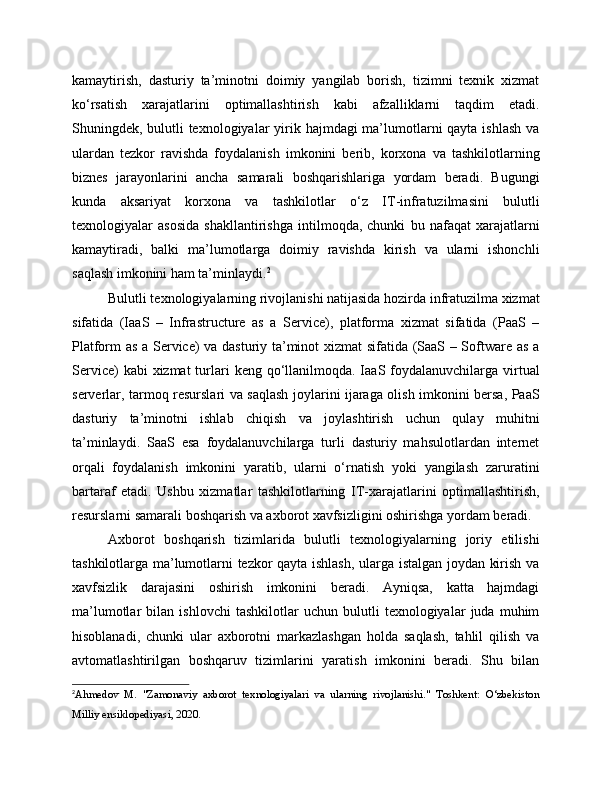 kamaytirish,   dasturiy   ta’minotni   doimiy   yangilab   borish,   tizimni   texnik   xizmat
ko‘rsatish   xarajatlarini   optimallashtirish   kabi   afzalliklarni   taqdim   etadi.
Shuningdek, bulutli texnologiyalar  yirik hajmdagi ma’lumotlarni  qayta ishlash  va
ulardan   tezkor   ravishda   foydalanish   imkonini   berib,   korxona   va   tashkilotlarning
biznes   jarayonlarini   ancha   samarali   boshqarishlariga   yordam   beradi.   Bugungi
kunda   aksariyat   korxona   va   tashkilotlar   o‘z   IT-infratuzilmasini   bulutli
texnologiyalar   asosida   shakllantirishga   intilmoqda,   chunki   bu   nafaqat   xarajatlarni
kamaytiradi,   balki   ma’lumotlarga   doimiy   ravishda   kirish   va   ularni   ishonchli
saqlash imkonini ham ta’minlaydi. 2
Bulutli texnologiyalarning rivojlanishi natijasida hozirda infratuzilma xizmat
sifatida   (IaaS   –   Infrastructure   as   a   Service),   platforma   xizmat   sifatida   (PaaS   –
Platform as a Service) va dasturiy ta’minot xizmat sifatida (SaaS – Software as a
Service)  kabi  xizmat  turlari  keng  qo‘llanilmoqda. IaaS foydalanuvchilarga  virtual
serverlar, tarmoq resurslari va saqlash joylarini ijaraga olish imkonini bersa, PaaS
dasturiy   ta’minotni   ishlab   chiqish   va   joylashtirish   uchun   qulay   muhitni
ta’minlaydi.   SaaS   esa   foydalanuvchilarga   turli   dasturiy   mahsulotlardan   internet
orqali   foydalanish   imkonini   yaratib,   ularni   o‘rnatish   yoki   yangilash   zaruratini
bartaraf   etadi.   Ushbu   xizmatlar   tashkilotlarning   IT-xarajatlarini   optimallashtirish,
resurslarni samarali boshqarish va axborot xavfsizligini oshirishga yordam beradi.
Axborot   boshqarish   tizimlarida   bulutli   texnologiyalarning   joriy   etilishi
tashkilotlarga ma’lumotlarni tezkor qayta ishlash, ularga istalgan joydan kirish va
xavfsizlik   darajasini   oshirish   imkonini   beradi.   Ayniqsa,   katta   hajmdagi
ma’lumotlar   bilan   ishlovchi   tashkilotlar   uchun   bulutli   texnologiyalar   juda   muhim
hisoblanadi,   chunki   ular   axborotni   markazlashgan   holda   saqlash,   tahlil   qilish   va
avtomatlashtirilgan   boshqaruv   tizimlarini   yaratish   imkonini   beradi.   Shu   bilan
2
Ahmedov   M.   "Zamonaviy   axborot   texnologiyalari   va   ularning   rivojlanishi."   Toshkent:   O‘zbekiston
Milliy ensiklopediyasi, 2020. 
