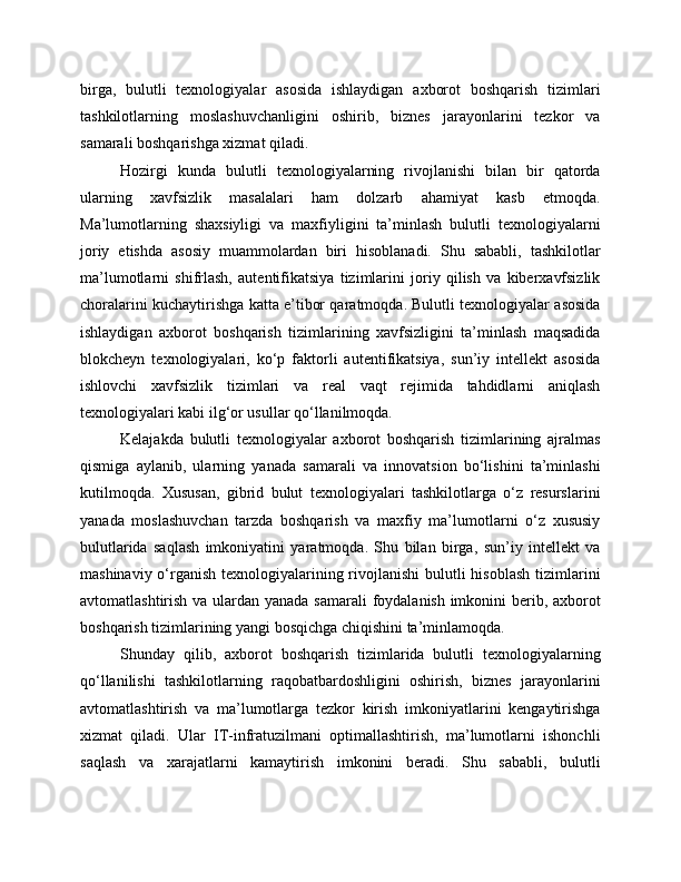 birga,   bulutli   texnologiyalar   asosida   ishlaydigan   axborot   boshqarish   tizimlari
tashkilotlarning   moslashuvchanligini   oshirib,   biznes   jarayonlarini   tezkor   va
samarali boshqarishga xizmat qiladi.
Hozirgi   kunda   bulutli   texnologiyalarning   rivojlanishi   bilan   bir   qatorda
ularning   xavfsizlik   masalalari   ham   dolzarb   ahamiyat   kasb   etmoqda.
Ma’lumotlarning   shaxsiyligi   va   maxfiyligini   ta’minlash   bulutli   texnologiyalarni
joriy   etishda   asosiy   muammolardan   biri   hisoblanadi.   Shu   sababli,   tashkilotlar
ma’lumotlarni   shifrlash,   autentifikatsiya   tizimlarini   joriy   qilish   va   kiberxavfsizlik
choralarini kuchaytirishga katta e’tibor qaratmoqda. Bulutli texnologiyalar asosida
ishlaydigan   axborot   boshqarish   tizimlarining   xavfsizligini   ta’minlash   maqsadida
blokcheyn   texnologiyalari,   ko‘p   faktorli   autentifikatsiya,   sun’iy   intellekt   asosida
ishlovchi   xavfsizlik   tizimlari   va   real   vaqt   rejimida   tahdidlarni   aniqlash
texnologiyalari kabi ilg‘or usullar qo‘llanilmoqda.
Kelajakda   bulutli   texnologiyalar   axborot   boshqarish   tizimlarining   ajralmas
qismiga   aylanib,   ularning   yanada   samarali   va   innovatsion   bo‘lishini   ta’minlashi
kutilmoqda.   Xususan,   gibrid   bulut   texnologiyalari   tashkilotlarga   o‘z   resurslarini
yanada   moslashuvchan   tarzda   boshqarish   va   maxfiy   ma’lumotlarni   o‘z   xususiy
bulutlarida   saqlash   imkoniyatini   yaratmoqda.   Shu   bilan   birga,   sun’iy   intellekt   va
mashinaviy o‘rganish texnologiyalarining rivojlanishi  bulutli  hisoblash tizimlarini
avtomatlashtirish va ulardan yanada samarali  foydalanish imkonini  berib, axborot
boshqarish tizimlarining yangi bosqichga chiqishini ta’minlamoqda.
Shunday   qilib,   axborot   boshqarish   tizimlarida   bulutli   texnologiyalarning
qo‘llanilishi   tashkilotlarning   raqobatbardoshligini   oshirish,   biznes   jarayonlarini
avtomatlashtirish   va   ma’lumotlarga   tezkor   kirish   imkoniyatlarini   kengaytirishga
xizmat   qiladi.   Ular   IT-infratuzilmani   optimallashtirish,   ma’lumotlarni   ishonchli
saqlash   va   xarajatlarni   kamaytirish   imkonini   beradi.   Shu   sababli,   bulutli 