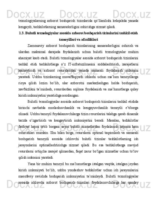 texnologiyalarning   axborot   boshqarish   tizimlarida   qo‘llanilishi   kelajakda   yanada
kengayib, tashkilotlarning samaradorligini oshirishga xizmat qiladi.
1.3. Bulutli texnologiyalar asosida axborot boshqarish tizimlarini tashkil etish
tamoyillari va afzalliklari
Zamonaviy   axborot   boshqarish   tizimlarining   samaradorligini   oshirish   va
ulardan   maksimal   darajada   foydalanish   uchun   bulutli   texnologiyalar   muhim
ahamiyat kasb etadi. Bulutli texnologiyalar asosida axborot boshqarish tizimlarini
tashkil   etish   tashkilotlarga   o‘z   IT-infratuzilmasini   soddalashtirish,   xarajatlarni
kamaytirish   va   axborot   resurslaridan   yanada   samarali   foydalanish   imkonini
yaratadi.   Ushbu   tizimlarning   muvaffaqiyatli   ishlashi   uchun   ma’lum   tamoyillarga
rioya   qilish   lozim   bo‘lib,   ular   axborotni   markazlashgan   holda   boshqarish,
xavfsizlikni   ta’minlash,   resurslardan   oqilona   foydalanish   va   ma’lumotlarga   qulay
kirish imkoniyatini yaratishga asoslangan.
Bulutli texnologiyalar asosida axborot boshqarish tizimlarini tashkil etishda
birinchi   navbatda   moslashuvchanlik   va   kengayuvchanlik   tamoyili   e’tiborga
olinadi. Ushbu tamoyil foydalanuvchilarga tizim resurslarini talabga qarab dinamik
tarzda   o‘zgartirish   va   kengaytirish   imkoniyatini   beradi.   Masalan,   tashkilotlar
faoliyat   hajmi   ortib   borgani   sayin   bulutli   xizmatlardan   foydalanish   hajmini   ham
oshirishlari   mumkin.   Shu   bilan   birga,   resurslarni   optimal   taqsimlash   va   samarali
boshqarish   tamoyili   asosida   ishlovchi   bulutli   tizimlar   tashkilotlarning   ish
jarayonlarini   optimallashtirishga   xizmat   qiladi.   Bu   esa   tashkilotlarga   mavjud
resurslarni ortiqcha xarajat  qilmasdan, faqat zarur bo‘lgan xizmatlar  uchun to‘lov
qilish imkonini yaratadi.
Yana bir muhim tamoyil bu ma’lumotlarga istalgan vaqtda, istalgan joydan
kirish   imkoniyati   bo‘lib,   ushbu   yondashuv   tashkilotlar   uchun   ish   jarayonlarini
masofaviy   ravishda   boshqarish   imkoniyatini   ta’minlaydi.   Bulutli   texnologiyalar
asosida   ishlovchi   axborot   boshqarish   tizimlari   foydalanuvchilarga   har   qanday 