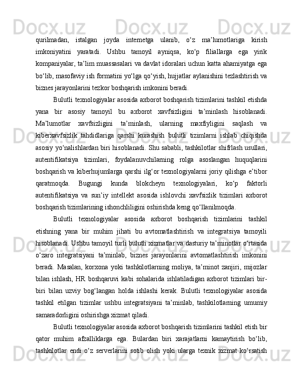 qurilmadan,   istalgan   joyda   internetga   ulanib,   o‘z   ma’lumotlariga   kirish
imkoniyatini   yaratadi.   Ushbu   tamoyil   ayniqsa,   ko‘p   filiallarga   ega   yirik
kompaniyalar, ta’lim muassasalari  va davlat idoralari uchun katta ahamiyatga ega
bo‘lib, masofaviy ish formatini yo‘lga qo‘yish, hujjatlar aylanishini tezlashtirish va
biznes jarayonlarini tezkor boshqarish imkonini beradi.
Bulutli texnologiyalar asosida axborot boshqarish tizimlarini tashkil etishda
yana   bir   asosiy   tamoyil   bu   axborot   xavfsizligini   ta’minlash   hisoblanadi.
Ma’lumotlar   xavfsizligini   ta’minlash,   ularning   maxfiyligini   saqlash   va
kiberxavfsizlik   tahdidlariga   qarshi   kurashish   bulutli   tizimlarni   ishlab   chiqishda
asosiy yo‘nalishlardan biri hisoblanadi. Shu sababli, tashkilotlar shifrlash usullari,
autentifikatsiya   tizimlari,   foydalanuvchilarning   rolga   asoslangan   huquqlarini
boshqarish va kiberhujumlarga qarshi ilg‘or texnologiyalarni joriy qilishga e’tibor
qaratmoqda.   Bugungi   kunda   blokcheyn   texnologiyalari,   ko‘p   faktorli
autentifikatsiya   va   sun’iy   intellekt   asosida   ishlovchi   xavfsizlik   tizimlari   axborot
boshqarish tizimlarining ishonchliligini oshirishda keng qo‘llanilmoqda.
Bulutli   texnologiyalar   asosida   axborot   boshqarish   tizimlarini   tashkil
etishning   yana   bir   muhim   jihati   bu   avtomatlashtirish   va   integratsiya   tamoyili
hisoblanadi. Ushbu tamoyil turli bulutli xizmatlar va dasturiy ta’minotlar o‘rtasida
o‘zaro   integratsiyani   ta’minlab,   biznes   jarayonlarini   avtomatlashtirish   imkonini
beradi.   Masalan,   korxona   yoki   tashkilotlarning   moliya,   ta’minot   zanjiri,   mijozlar
bilan   ishlash,   HR   boshqaruvi   kabi   sohalarida   ishlatiladigan   axborot   tizimlari   bir-
biri   bilan   uzviy   bog‘langan   holda   ishlashi   kerak.   Bulutli   texnologiyalar   asosida
tashkil   etilgan   tizimlar   ushbu   integratsiyani   ta’minlab,   tashkilotlarning   umumiy
samaradorligini oshirishga xizmat qiladi.
Bulutli texnologiyalar asosida axborot boshqarish tizimlarini tashkil etish bir
qator   muhim   afzalliklarga   ega.   Bulardan   biri   xarajatlarni   kamaytirish   bo‘lib,
tashkilotlar   endi   o‘z   serverlarini   sotib   olish   yoki   ularga   texnik   xizmat   ko‘rsatish 