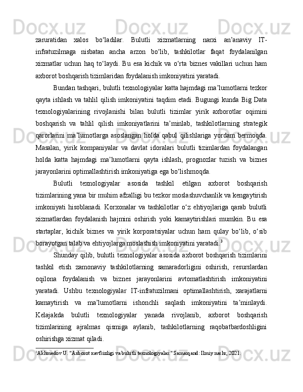 zaruratidan   xalos   bo‘ladilar.   Bulutli   xizmatlarning   narxi   an’anaviy   IT-
infratuzilmaga   nisbatan   ancha   arzon   bo‘lib,   tashkilotlar   faqat   foydalanilgan
xizmatlar   uchun   haq   to‘laydi.   Bu   esa   kichik   va   o‘rta   biznes   vakillari   uchun   ham
axborot boshqarish tizimlaridan foydalanish imkoniyatini yaratadi.
Bundan tashqari, bulutli texnologiyalar katta hajmdagi ma’lumotlarni tezkor
qayta  ishlash  va  tahlil  qilish  imkoniyatini   taqdim   etadi.  Bugungi  kunda   Big  Data
texnologiyalarining   rivojlanishi   bilan   bulutli   tizimlar   yirik   axborotlar   oqimini
boshqarish   va   tahlil   qilish   imkoniyatlarini   ta’minlab,   tashkilotlarning   strategik
qarorlarini   ma’lumotlarga   asoslangan   holda   qabul   qilishlariga   yordam   bermoqda.
Masalan,   yirik   kompaniyalar   va   davlat   idoralari   bulutli   tizimlardan   foydalangan
holda   katta   hajmdagi   ma’lumotlarni   qayta   ishlash,   prognozlar   tuzish   va   biznes
jarayonlarini optimallashtirish imkoniyatiga ega bo‘lishmoqda.
Bulutli   texnologiyalar   asosida   tashkil   etilgan   axborot   boshqarish
tizimlarining yana bir muhim afzalligi bu tezkor moslashuvchanlik va kengaytirish
imkoniyati   hisoblanadi.   Korxonalar   va   tashkilotlar   o‘z   ehtiyojlariga   qarab   bulutli
xizmatlardan   foydalanish   hajmini   oshirish   yoki   kamaytirishlari   mumkin.   Bu   esa
startaplar,   kichik   biznes   va   yirik   korporatsiyalar   uchun   ham   qulay   bo‘lib,   o‘sib
borayotgan talab va ehtiyojlarga moslashish imkoniyatini yaratadi. 3
Shunday qilib, bulutli texnologiyalar asosida axborot boshqarish tizimlarini
tashkil   etish   zamonaviy   tashkilotlarning   samaradorligini   oshirish,   resurslardan
oqilona   foydalanish   va   biznes   jarayonlarini   avtomatlashtirish   imkoniyatini
yaratadi.   Ushbu   texnologiyalar   IT-infratuzilmani   optimallashtirish,   xarajatlarni
kamaytirish   va   ma’lumotlarni   ishonchli   saqlash   imkoniyatini   ta’minlaydi.
Kelajakda   bulutli   texnologiyalar   yanada   rivojlanib,   axborot   boshqarish
tizimlarining   ajralmas   qismiga   aylanib,   tashkilotlarning   raqobatbardoshligini
oshirishga xizmat qiladi.
3
Akhmedov U. "Axborot xavfsizligi va bulutli texnologiyalar." Samarqand: Ilmiy nashr, 2021. 