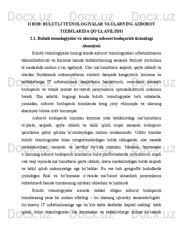 II BOB: BULUTLI TEXNOLOGIYALAR VA ULARNING AXBOROT
TIZIMLARIDA QO LLANILISHIʻ
2.1. Bulutli texnologiyalar va ularning axborot boshqarish tizimidagi
ahamiyati
Bulutli texnologiyalar hozirgi kunda axborot texnologiyalari infratuzilmasini
takomillashtirish   va   korxona   hamda   tashkilotlarning   samarali   faoliyat   yuritishini
ta’minlashda muhim o‘rin egallaydi. Ular ma’lumotlarni saqlash, qayta ishlash va
ulardan   foydalanish   imkoniyatlarini   sezilarli   darajada   kengaytirib,   korxona   va
tashkilotlarga   IT   infratuzilmasi   xarajatlarini   kamaytirish,   resurslarni   samarali
boshqarish   va   texnik   xizmat   ko‘rsatish   jarayonlarini   optimallashtirish   imkonini
beradi.   Shu   sababli,   bugungi   kunda   bulutli   texnologiyalar   turli   sohalarda,
jumladan,   axborot   boshqarish   tizimlarida   keng   joriy   etilmoqda   va   ularning
ahamiyati tobora ortib bormoqda.
Axborot   boshqarish   tizimlari   korxona   yoki   tashkilotdagi   ma’lumotlarni
to‘plash,   saqlash,   qayta   ishlash   va   tahlil   qilish   orqali   samarali   boshqaruv
qarorlarini   qabul   qilishni   ta’minlaydigan   muhim   mexanizmdir.   Ushbu   tizimlar
bulutli   texnologiyalar   bilan   integratsiyalashgan   holda   ishlaganda,   ular   yanada
moslashuvchan,   samarali   va   xavfsiz   bo‘lishi   mumkin.   Masalan,   korxonalar
o‘zlarining axborot boshqarish tizimlarini bulut platformalarida joylashtirish orqali
real vaqt rejimida ma’lumotlarni qayta ishlash, ularni markazlashgan holda saqlash
va   tahlil   qilish   imkoniyatiga   ega   bo‘ladilar.   Bu   esa   turli   geografik   hududlarda
joylashgan   filial   va   bo‘linmalar   o‘rtasida   ma’lumot   almashish   jarayonlarini
tezlashtiradi hamda tizimlarning uzluksiz ishlashini ta’minlaydi.
Bulutli   texnologiyalar   asosida   tashkil   etilgan   axborot   boshqarish
tizimlarining   yana   bir   muhim   afzalligi   –   bu   ularning   iqtisodiy   samaradorligidir.
An’anaviy   IT   infratuzilmasiga   ega   bo‘lish   katta   dastlabki   kapital   mablag‘   talab
qiladi,   bulut   texnologiyalar   esa   korxonalar   va   tashkilotlarga   xizmat   ko‘rsatish 