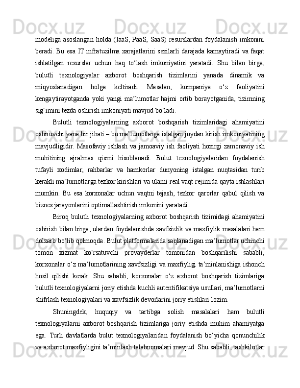 modeliga   asoslangan   holda   (IaaS,   PaaS,   SaaS)   resurslardan   foydalanish   imkonini
beradi. Bu esa IT infratuzilma xarajatlarini sezilarli darajada kamaytiradi va faqat
ishlatilgan   resurslar   uchun   haq   to‘lash   imkoniyatini   yaratadi.   Shu   bilan   birga,
bulutli   texnologiyalar   axborot   boshqarish   tizimlarini   yanada   dinamik   va
miqyoslanadigan   holga   keltiradi.   Masalan,   kompaniya   o‘z   faoliyatini
kengaytirayotganda   yoki   yangi   ma’lumotlar   hajmi   ortib   borayotganida,   tizimning
sig‘imini tezda oshirish imkoniyati mavjud bo‘ladi.
Bulutli   texnologiyalarning   axborot   boshqarish   tizimlaridagi   ahamiyatini
oshiruvchi yana bir jihati – bu ma’lumotlarga istalgan joydan kirish imkoniyatining
mavjudligidir. Masofaviy ishlash va jamoaviy ish faoliyati  hozirgi  zamonaviy ish
muhitining   ajralmas   qismi   hisoblanadi.   Bulut   texnologiyalaridan   foydalanish
tufayli   xodimlar,   rahbarlar   va   hamkorlar   dunyoning   istalgan   nuqtasidan   turib
kerakli ma’lumotlarga tezkor kirishlari va ularni real vaqt rejimida qayta ishlashlari
mumkin.   Bu   esa   korxonalar   uchun   vaqtni   tejash,   tezkor   qarorlar   qabul   qilish   va
biznes jarayonlarini optimallashtirish imkonini yaratadi.
Biroq   bulutli   texnologiyalarning   axborot   boshqarish   tizimidagi   ahamiyatini
oshirish bilan birga, ulardan foydalanishda xavfsizlik va maxfiylik masalalari ham
dolzarb bo‘lib qolmoqda. Bulut platformalarida saqlanadigan ma’lumotlar uchinchi
tomon   xizmat   ko‘rsatuvchi   provayderlar   tomonidan   boshqarilishi   sababli,
korxonalar o‘z ma’lumotlarining xavfsizligi va maxfiyligi ta’minlanishiga ishonch
hosil   qilishi   kerak.   Shu   sababli,   korxonalar   o‘z   axborot   boshqarish   tizimlariga
bulutli texnologiyalarni joriy etishda kuchli autentifikatsiya usullari, ma’lumotlarni
shifrlash texnologiyalari va xavfsizlik devorlarini joriy etishlari lozim.
Shuningdek,   huquqiy   va   tartibga   solish   masalalari   ham   bulutli
texnologiyalarni   axborot   boshqarish   tizimlariga   joriy   etishda   muhim   ahamiyatga
ega.   Turli   davlatlarda   bulut   texnologiyalaridan   foydalanish   bo‘yicha   qonunchilik
va axborot maxfiyligini ta’minlash talabnomalari mavjud. Shu sababli, tashkilotlar 