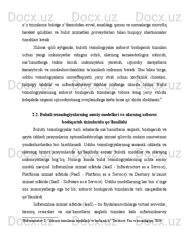 o‘z tizimlarini bulutga o‘tkazishdan avval, amaldagi qonun va normalarga muvofiq
harakat   qilishlari   va   bulut   xizmatlari   provayderlari   bilan   huquqiy   shartnomalar
tuzishlari kerak.
Xulosa   qilib   aytganda,   bulutli   texnologiyalar   axborot   boshqarish   tizimlari
uchun   yangi   imkoniyatlar   eshigini   ochib,   ularning   samaradorligini   oshirish,
ma’lumotlarga   tezkor   kirish   imkoniyatini   yaratish,   iqtisodiy   xarajatlarni
kamaytirish   va   moslashuvchanlikni   ta’minlash   imkonini   beradi.   Shu   bilan   birga,
ushbu   texnologiyalarni   muvaffaqiyatli   joriy   etish   uchun   xavfsizlik   choralari,
huquqiy   talablar   va   infrastrukturaviy   talablar   inobatga   olinishi   lozim.   Bulut
texnologiyalarining   axborot   boshqarish   tizimlariga   tobora   keng   joriy   etilishi
kelajakda raqamli iqtisodiyotning rivojlanishiga katta hissa qo‘shishi shubhasiz. 4
2.2. Bulutli texnologiyalarning asosiy modellari va ularning axborot
boshqarish tizimlarida qo‘llanilishi
Bulutli   texnologiyalar   turli   sohalarda   ma’lumotlarni   saqlash,   boshqarish   va
qayta ishlash jarayonlarini optimallashtirishga xizmat qiluvchi muhim innovatsion
yondashuvlardan   biri   hisoblanadi.   Ushbu   texnologiyalarning   samarali   ishlashi   va
ularning   biznes   jarayonlarida   qo‘llanilishi   asosan   bulutli   modellar   va   ularning
imkoniyatlariga   bog‘liq.   Hozirgi   kunda   bulut   texnologiyalarining   uchta   asosiy
modeli   mavjud:   Infratuzilma   xizmat   sifatida   (IaaS   -   Infrastructure   as   a   Service),
Platforma   xizmat   sifatida   (PaaS   -   Platform   as   a   Service)   va   Dasturiy   ta’minot
xizmat sifatida (SaaS - Software as a Service). Ushbu modellarning har biri o‘ziga
xos   xususiyatlarga   ega   bo‘lib,   axborot   boshqarish   tizimlarida   turli   maqsadlarda
qo‘llaniladi.
Infratuzilma xizmat sifatida (IaaS) – bu foydalanuvchilarga virtual serverlar,
tarmoq   resurslari   va   ma’lumotlarni   saqlash   tizimlari   kabi   infratuzilmaviy
4
Bobomurodov S. "Axborot tizimlarini loyihalash va boshqarish." Toshkent: Fan va texnologiya, 2019. 