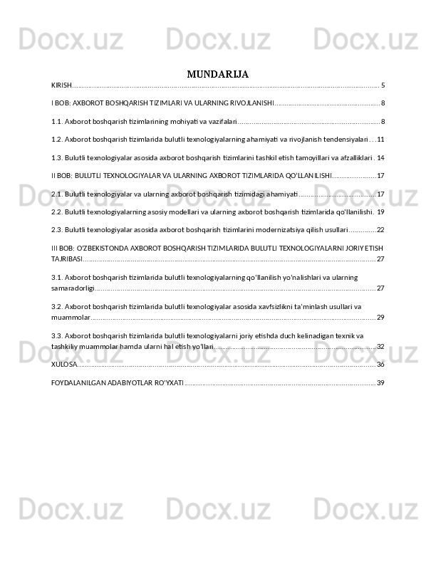 MUNDARIJA
KIRISH .......................................................................................................................................................... 5
I BOB: AXBOROT BOSHQARISH TIZIMLARI VA ULARNING RIVOJLANISHI ..................................................... 8
1.1. Axborot boshqarish tizimlarining mohiyati va vazifalari ....................................................................... 8
1.2. Axborot boshqarish tizimlarida bulutli texnologiyalarning ahamiyati va rivojlanish tendensiyalari . . . 11
1.3. Bulutli texnologiyalar asosida axborot boshqarish tizimlarini tashkil etish tamoyillari va afzalliklari . 14
II BOB: BULUTLI TEXNOLOGIYALAR VA ULARNING AXBOROT TIZIMLARIDA QOʻLLANILISHI ...................... 17
2.1. Bulutli texnologiyalar va ularning axborot boshqarish tizimidagi ahamiyati ....................................... 17
2.2. Bulutli texnologiyalarning asosiy modellari va ularning axborot boshqarish tizimlarida qo‘llanilishi . 19
2.3. Bulutli texnologiyalar asosida axborot boshqarish tizimlarini modernizatsiya qilish usullari .............. 22
III BOB: OʻZBEKISTONDA AXBOROT BOSHQARISH TIZIMLARIDA BULUTLI TEXNOLOGIYALARNI JORIY ETISH
TAJRIBASI ................................................................................................................................................... 27
3.1. Axborot boshqarish tizimlarida bulutli texnologiyalarning qo‘llanilish yo‘nalishlari va ularning 
samaradorligi ............................................................................................................................................. 27
3.2. Axborot boshqarish tizimlarida bulutli texnologiyalar asosida xavfsizlikni ta’minlash usullari va 
muammolar ............................................................................................................................................... 29
3.3. Axborot boshqarish tizimlarida bulutli texnologiyalarni joriy etishda duch kelinadigan texnik va 
tashkiliy muammolar hamda ularni hal etish yo‘llari ................................................................................. 32
XULOSA ...................................................................................................................................................... 36
FOYDALANILGAN ADABIYOTLAR RO‘YXATI ................................................................................................ 39 