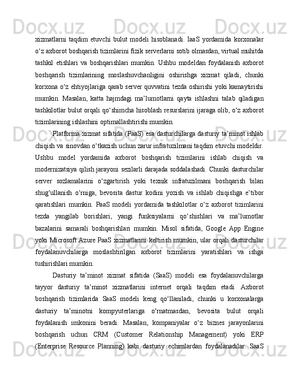 xizmatlarni   taqdim   etuvchi   bulut   modeli   hisoblanadi.   IaaS   yordamida   korxonalar
o‘z axborot boshqarish tizimlarini fizik serverlarni sotib olmasdan, virtual muhitda
tashkil   etishlari   va   boshqarishlari   mumkin.   Ushbu   modeldan   foydalanish   axborot
boshqarish   tizimlarining   moslashuvchanligini   oshirishga   xizmat   qiladi,   chunki
korxona o‘z ehtiyojlariga qarab server quvvatini tezda oshirishi  yoki kamaytirishi
mumkin.   Masalan,   katta   hajmdagi   ma’lumotlarni   qayta   ishlashni   talab   qiladigan
tashkilotlar bulut orqali qo‘shimcha hisoblash resurslarini ijaraga olib, o‘z axborot
tizimlarining ishlashini optimallashtirishi mumkin.
Platforma xizmat sifatida (PaaS) esa dasturchilarga dasturiy ta’minot ishlab
chiqish va sinovdan o‘tkazish uchun zarur infratuzilmani taqdim etuvchi modeldir.
Ushbu   model   yordamida   axborot   boshqarish   tizimlarini   ishlab   chiqish   va
modernizatsiya qilish jarayoni sezilarli darajada soddalashadi. Chunki dasturchilar
server   sozlamalarini   o‘zgartirish   yoki   texnik   infratuzilmani   boshqarish   bilan
shug‘ullanish   o‘rniga,   bevosita   dastur   kodini   yozish   va   ishlab   chiqishga   e’tibor
qaratishlari   mumkin.   PaaS   modeli   yordamida   tashkilotlar   o‘z   axborot   tizimlarini
tezda   yangilab   borishlari,   yangi   funksiyalarni   qo‘shishlari   va   ma’lumotlar
bazalarini   samarali   boshqarishlari   mumkin.   Misol   sifatida,   Google   App   Engine
yoki Microsoft Azure PaaS xizmatlarini keltirish mumkin, ular orqali dasturchilar
foydalanuvchilarga   moslashtirilgan   axborot   tizimlarini   yaratishlari   va   ishga
tushirishlari mumkin.
Dasturiy   ta’minot   xizmat   sifatida   (SaaS)   modeli   esa   foydalanuvchilarga
tayyor   dasturiy   ta’minot   xizmatlarini   internet   orqali   taqdim   etadi.   Axborot
boshqarish   tizimlarida   SaaS   modeli   keng   qo‘llaniladi,   chunki   u   korxonalarga
dasturiy   ta’minotni   kompyuterlariga   o‘rnatmasdan,   bevosita   bulut   orqali
foydalanish   imkonini   beradi.   Masalan,   kompaniyalar   o‘z   biznes   jarayonlarini
boshqarish   uchun   CRM   (Customer   Relationship   Management)   yoki   ERP
(Enterprise   Resource   Planning)   kabi   dasturiy   echimlardan   foydalanadilar.   SaaS 