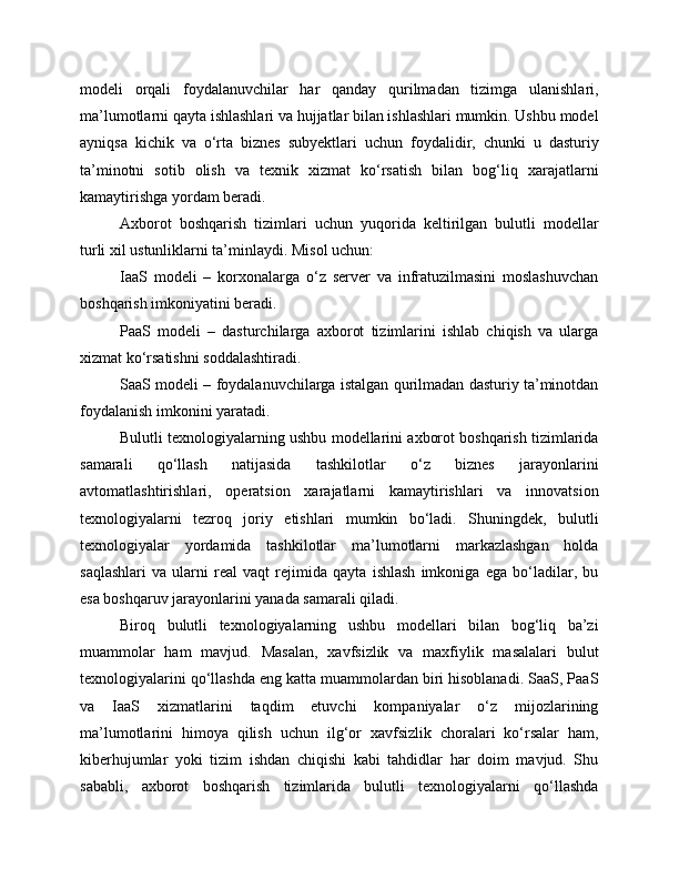 modeli   orqali   foydalanuvchilar   har   qanday   qurilmadan   tizimga   ulanishlari,
ma’lumotlarni qayta ishlashlari va hujjatlar bilan ishlashlari mumkin. Ushbu model
ayniqsa   kichik   va   o‘rta   biznes   subyektlari   uchun   foydalidir,   chunki   u   dasturiy
ta’minotni   sotib   olish   va   texnik   xizmat   ko‘rsatish   bilan   bog‘liq   xarajatlarni
kamaytirishga yordam beradi.
Axborot   boshqarish   tizimlari   uchun   yuqorida   keltirilgan   bulutli   modellar
turli xil ustunliklarni ta’minlaydi. Misol uchun:
IaaS   modeli   –   korxonalarga   o‘z   server   va   infratuzilmasini   moslashuvchan
boshqarish imkoniyatini beradi.
PaaS   modeli   –   dasturchilarga   axborot   tizimlarini   ishlab   chiqish   va   ularga
xizmat ko‘rsatishni soddalashtiradi.
SaaS modeli – foydalanuvchilarga istalgan qurilmadan dasturiy ta’minotdan
foydalanish imkonini yaratadi.
Bulutli texnologiyalarning ushbu modellarini axborot boshqarish tizimlarida
samarali   qo‘llash   natijasida   tashkilotlar   o‘z   biznes   jarayonlarini
avtomatlashtirishlari,   operatsion   xarajatlarni   kamaytirishlari   va   innovatsion
texnologiyalarni   tezroq   joriy   etishlari   mumkin   bo‘ladi.   Shuningdek,   bulutli
texnologiyalar   yordamida   tashkilotlar   ma’lumotlarni   markazlashgan   holda
saqlashlari   va   ularni   real   vaqt   rejimida   qayta   ishlash   imkoniga   ega   bo‘ladilar,   bu
esa boshqaruv jarayonlarini yanada samarali qiladi.
Biroq   bulutli   texnologiyalarning   ushbu   modellari   bilan   bog‘liq   ba’zi
muammolar   ham   mavjud.   Masalan,   xavfsizlik   va   maxfiylik   masalalari   bulut
texnologiyalarini qo‘llashda eng katta muammolardan biri hisoblanadi. SaaS, PaaS
va   IaaS   xizmatlarini   taqdim   etuvchi   kompaniyalar   o‘z   mijozlarining
ma’lumotlarini   himoya   qilish   uchun   ilg‘or   xavfsizlik   choralari   ko‘rsalar   ham,
kiberhujumlar   yoki   tizim   ishdan   chiqishi   kabi   tahdidlar   har   doim   mavjud.   Shu
sababli,   axborot   boshqarish   tizimlarida   bulutli   texnologiyalarni   qo‘llashda 