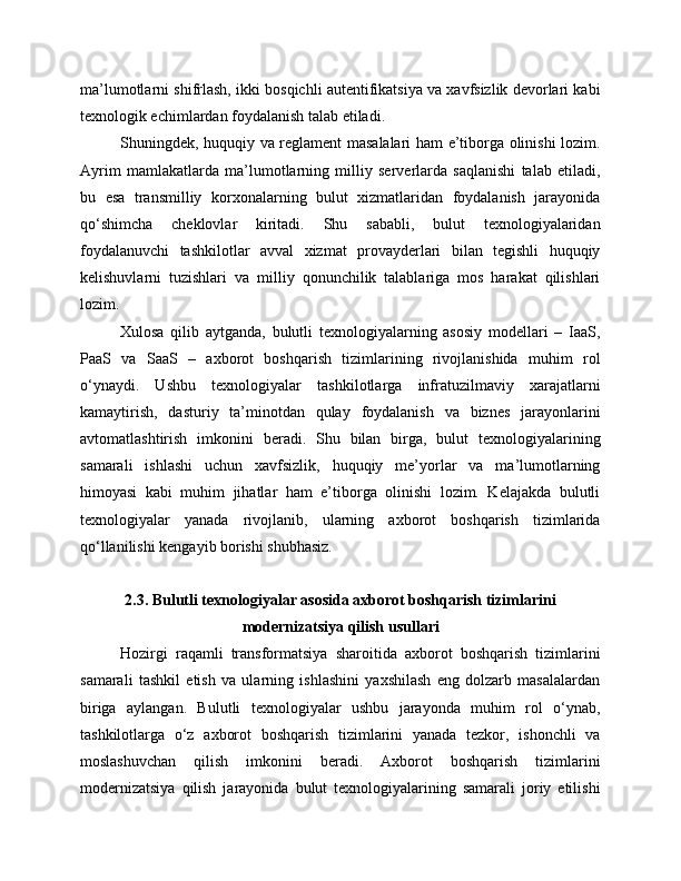 ma’lumotlarni shifrlash, ikki bosqichli autentifikatsiya va xavfsizlik devorlari kabi
texnologik echimlardan foydalanish talab etiladi.
Shuningdek, huquqiy va reglament masalalari ham e’tiborga olinishi lozim.
Ayrim   mamlakatlarda   ma’lumotlarning   milliy   serverlarda   saqlanishi   talab   etiladi,
bu   esa   transmilliy   korxonalarning   bulut   xizmatlaridan   foydalanish   jarayonida
qo‘shimcha   cheklovlar   kiritadi.   Shu   sababli,   bulut   texnologiyalaridan
foydalanuvchi   tashkilotlar   avval   xizmat   provayderlari   bilan   tegishli   huquqiy
kelishuvlarni   tuzishlari   va   milliy   qonunchilik   talablariga   mos   harakat   qilishlari
lozim.
Xulosa   qilib   aytganda,   bulutli   texnologiyalarning   asosiy   modellari   –   IaaS,
PaaS   va   SaaS   –   axborot   boshqarish   tizimlarining   rivojlanishida   muhim   rol
o‘ynaydi.   Ushbu   texnologiyalar   tashkilotlarga   infratuzilmaviy   xarajatlarni
kamaytirish,   dasturiy   ta’minotdan   qulay   foydalanish   va   biznes   jarayonlarini
avtomatlashtirish   imkonini   beradi.   Shu   bilan   birga,   bulut   texnologiyalarining
samarali   ishlashi   uchun   xavfsizlik,   huquqiy   me’yorlar   va   ma’lumotlarning
himoyasi   kabi   muhim   jihatlar   ham   e’tiborga   olinishi   lozim.   Kelajakda   bulutli
texnologiyalar   yanada   rivojlanib,   ularning   axborot   boshqarish   tizimlarida
qo‘llanilishi kengayib borishi shubhasiz.
2.3. Bulutli texnologiyalar asosida axborot boshqarish tizimlarini
modernizatsiya qilish usullari
Hozirgi   raqamli   transformatsiya   sharoitida   axborot   boshqarish   tizimlarini
samarali   tashkil   etish   va   ularning   ishlashini   yaxshilash   eng   dolzarb   masalalardan
biriga   aylangan.   Bulutli   texnologiyalar   ushbu   jarayonda   muhim   rol   o‘ynab,
tashkilotlarga   o‘z   axborot   boshqarish   tizimlarini   yanada   tezkor,   ishonchli   va
moslashuvchan   qilish   imkonini   beradi.   Axborot   boshqarish   tizimlarini
modernizatsiya   qilish   jarayonida   bulut   texnologiyalarining   samarali   joriy   etilishi 