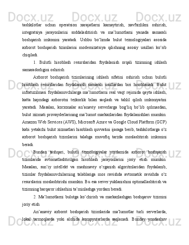 tashkilotlar   uchun   operatsion   xarajatlarni   kamaytirish,   xavfsizlikni   oshirish,
integratsiya   jarayonlarini   soddalashtirish   va   ma’lumotlarni   yanada   samarali
boshqarish   imkonini   yaratadi.   Ushbu   bo‘limda   bulut   texnologiyalari   asosida
axborot   boshqarish   tizimlarini   modernizatsiya   qilishning   asosiy   usullari   ko‘rib
chiqiladi.
1.   Bulutli   hisoblash   resurslaridan   foydalanish   orqali   tizimning   ishlash
samaradorligini oshirish
Axborot   boshqarish   tizimlarining   ishlash   sifatini   oshirish   uchun   bulutli
hisoblash   resurslaridan   foydalanish   samarali   usullardan   biri   hisoblanadi.   Bulut
infratuzilmasi   foydalanuvchilarga   ma’lumotlarni   real   vaqt   rejimida   qayta   ishlash,
katta   hajmdagi   axborotni   tezkorlik   bilan   saqlash   va   tahlil   qilish   imkoniyatini
yaratadi.   Masalan,   korxonalar   an’anaviy   serverlarga   bog‘liq   bo‘lib   qolmasdan,
bulut xizmati provayderlarining ma’lumot markazlaridan foydalanishlari  mumkin.
Amazon Web Services (AWS), Microsoft Azure va Google Cloud Platform (GCP)
kabi yetakchi bulut xizmatlari hisoblash quvvatini ijaraga berib, tashkilotlarga o‘z
axborot   boshqarish   tizimlarini   talabga   muvofiq   tarzda   moslashtirish   imkonini
beradi.
Bundan   tashqari,   bulutli   texnologiyalar   yordamida   axborot   boshqarish
tizimlarida   avtomatlashtirilgan   hisoblash   jarayonlarini   joriy   etish   mumkin.
Masalan,   sun’iy   intellekt   va   mashinaviy   o‘rganish   algoritmlaridan   foydalanib,
tizimlar   foydalanuvchilarning   talablariga   mos   ravishda   avtomatik   ravishda   o‘z
resurslarini moslashtirishi mumkin. Bu esa server yuklanishini optimallashtirish va
tizimning barqaror ishlashini ta’minlashga yordam beradi.
2.   Ma’lumotlarni   bulutga   ko‘chirish   va   markazlashgan   boshqaruv   tizimini
joriy etish
An’anaviy   axborot   boshqarish   tizimlarida   ma’lumotlar   turli   serverlarda,
lokal   tarmoqlarda   yoki   alohida   kompyuterlarda   saqlanadi.   Bunday   yondashuv 