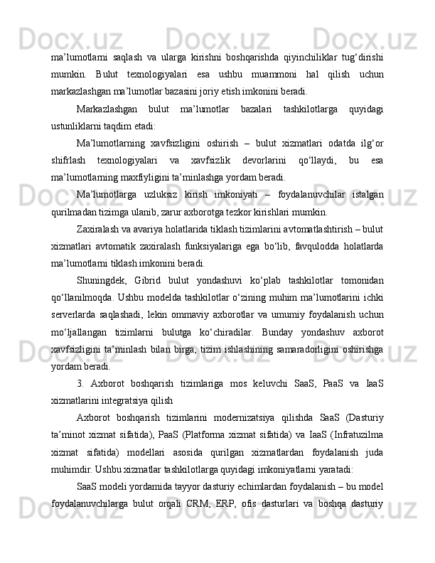 ma’lumotlarni   saqlash   va   ularga   kirishni   boshqarishda   qiyinchiliklar   tug‘dirishi
mumkin.   Bulut   texnologiyalari   esa   ushbu   muammoni   hal   qilish   uchun
markazlashgan ma’lumotlar bazasini joriy etish imkonini beradi.
Markazlashgan   bulut   ma’lumotlar   bazalari   tashkilotlarga   quyidagi
ustunliklarni taqdim etadi:
Ma’lumotlarning   xavfsizligini   oshirish   –   bulut   xizmatlari   odatda   ilg‘or
shifrlash   texnologiyalari   va   xavfsizlik   devorlarini   qo‘llaydi,   bu   esa
ma’lumotlarning maxfiyligini ta’minlashga yordam beradi.
Ma’lumotlarga   uzluksiz   kirish   imkoniyati   –   foydalanuvchilar   istalgan
qurilmadan tizimga ulanib, zarur axborotga tezkor kirishlari mumkin.
Zaxiralash va avariya holatlarida tiklash tizimlarini avtomatlashtirish – bulut
xizmatlari   avtomatik   zaxiralash   funksiyalariga   ega   bo‘lib,   favqulodda   holatlarda
ma’lumotlarni tiklash imkonini beradi.
Shuningdek,   Gibrid   bulut   yondashuvi   ko‘plab   tashkilotlar   tomonidan
qo‘llanilmoqda. Ushbu modelda tashkilotlar o‘zining muhim ma’lumotlarini ichki
serverlarda   saqlashadi,   lekin   ommaviy   axborotlar   va   umumiy   foydalanish   uchun
mo‘ljallangan   tizimlarni   bulutga   ko‘chiradilar.   Bunday   yondashuv   axborot
xavfsizligini   ta’minlash   bilan   birga,   tizim   ishlashining   samaradorligini   oshirishga
yordam beradi.
3.   Axborot   boshqarish   tizimlariga   mos   keluvchi   SaaS,   PaaS   va   IaaS
xizmatlarini integratsiya qilish
Axborot   boshqarish   tizimlarini   modernizatsiya   qilishda   SaaS   (Dasturiy
ta’minot   xizmat   sifatida),   PaaS   (Platforma   xizmat   sifatida)   va   IaaS   (Infratuzilma
xizmat   sifatida)   modellari   asosida   qurilgan   xizmatlardan   foydalanish   juda
muhimdir. Ushbu xizmatlar tashkilotlarga quyidagi imkoniyatlarni yaratadi:
SaaS modeli yordamida tayyor dasturiy echimlardan foydalanish – bu model
foydalanuvchilarga   bulut   orqali   CRM,   ERP,   ofis   dasturlari   va   boshqa   dasturiy 