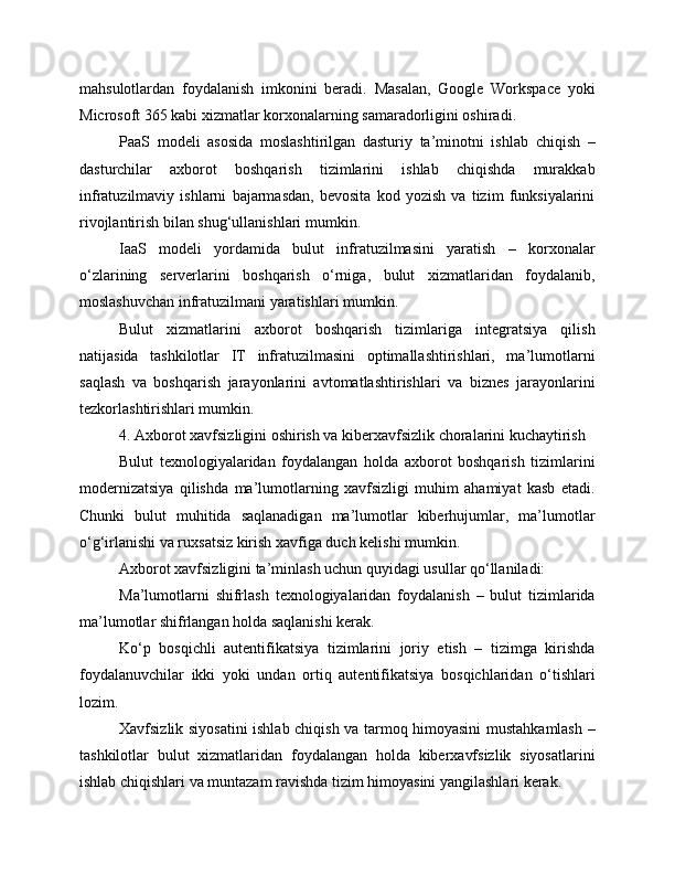 mahsulotlardan   foydalanish   imkonini   beradi.   Masalan,   Google   Workspace   yoki
Microsoft 365 kabi xizmatlar korxonalarning samaradorligini oshiradi.
PaaS   modeli   asosida   moslashtirilgan   dasturiy   ta’minotni   ishlab   chiqish   –
dasturchilar   axborot   boshqarish   tizimlarini   ishlab   chiqishda   murakkab
infratuzilmaviy   ishlarni   bajarmasdan,   bevosita   kod   yozish   va   tizim   funksiyalarini
rivojlantirish bilan shug‘ullanishlari mumkin.
IaaS   modeli   yordamida   bulut   infratuzilmasini   yaratish   –   korxonalar
o‘zlarining   serverlarini   boshqarish   o‘rniga,   bulut   xizmatlaridan   foydalanib,
moslashuvchan infratuzilmani yaratishlari mumkin.
Bulut   xizmatlarini   axborot   boshqarish   tizimlariga   integratsiya   qilish
natijasida   tashkilotlar   IT   infratuzilmasini   optimallashtirishlari,   ma’lumotlarni
saqlash   va   boshqarish   jarayonlarini   avtomatlashtirishlari   va   biznes   jarayonlarini
tezkorlashtirishlari mumkin.
4. Axborot xavfsizligini oshirish va kiberxavfsizlik choralarini kuchaytirish
Bulut   texnologiyalaridan   foydalangan   holda   axborot   boshqarish   tizimlarini
modernizatsiya   qilishda   ma’lumotlarning   xavfsizligi   muhim   ahamiyat   kasb   etadi.
Chunki   bulut   muhitida   saqlanadigan   ma’lumotlar   kiberhujumlar,   ma’lumotlar
o‘g‘irlanishi va ruxsatsiz kirish xavfiga duch kelishi mumkin.
Axborot xavfsizligini ta’minlash uchun quyidagi usullar qo‘llaniladi:
Ma’lumotlarni   shifrlash   texnologiyalaridan   foydalanish   –   bulut   tizimlarida
ma’lumotlar shifrlangan holda saqlanishi kerak.
Ko‘p   bosqichli   autentifikatsiya   tizimlarini   joriy   etish   –   tizimga   kirishda
foydalanuvchilar   ikki   yoki   undan   ortiq   autentifikatsiya   bosqichlaridan   o‘tishlari
lozim.
Xavfsizlik siyosatini ishlab chiqish va tarmoq himoyasini mustahkamlash –
tashkilotlar   bulut   xizmatlaridan   foydalangan   holda   kiberxavfsizlik   siyosatlarini
ishlab chiqishlari va muntazam ravishda tizim himoyasini yangilashlari kerak.