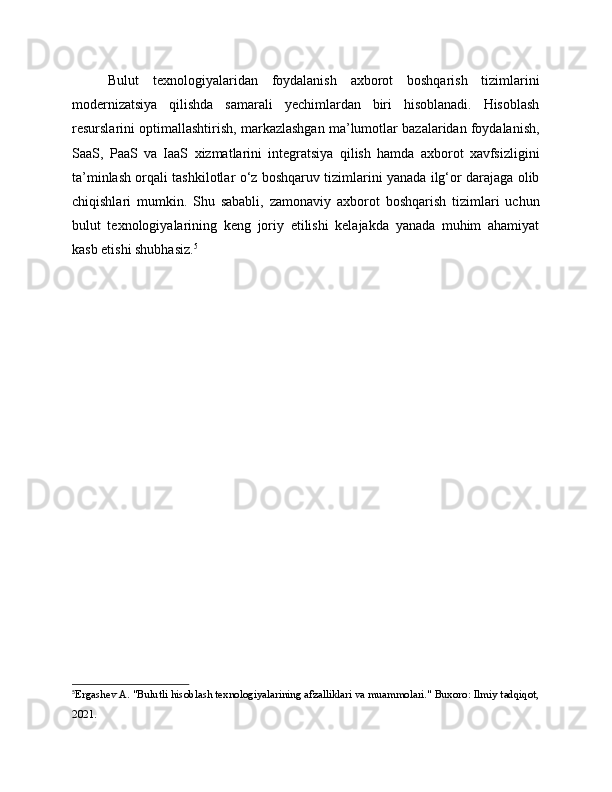 Bulut   texnologiyalaridan   foydalanish   axborot   boshqarish   tizimlarini
modernizatsiya   qilishda   samarali   yechimlardan   biri   hisoblanadi.   Hisoblash
resurslarini optimallashtirish, markazlashgan ma’lumotlar bazalaridan foydalanish,
SaaS,   PaaS   va   IaaS   xizmatlarini   integratsiya   qilish   hamda   axborot   xavfsizligini
ta’minlash orqali tashkilotlar o‘z boshqaruv tizimlarini yanada ilg‘or darajaga olib
chiqishlari   mumkin.   Shu   sababli,   zamonaviy   axborot   boshqarish   tizimlari   uchun
bulut   texnologiyalarining   keng   joriy   etilishi   kelajakda   yanada   muhim   ahamiyat
kasb etishi shubhasiz. 5
5
Ergashev A. "Bulutli hisoblash texnologiyalarining afzalliklari va muammolari." Buxoro: Ilmiy tadqiqot,
2021. 