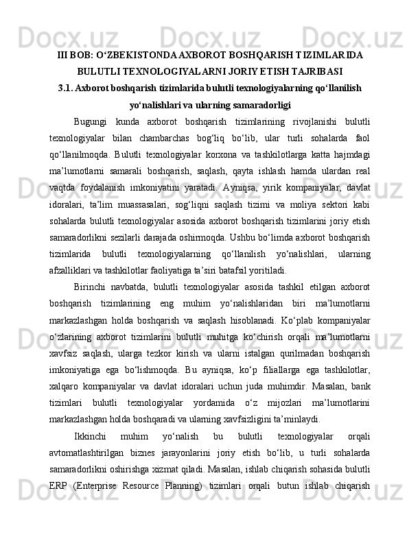 III BOB: O ZBEKISTONDA AXBOROT BOSHQARISH TIZIMLARIDAʻ
BULUTLI TEXNOLOGIYALARNI JORIY ETISH TAJRIBASI
3.1. Axborot boshqarish tizimlarida bulutli texnologiyalarning qo‘llanilish
yo‘nalishlari va ularning samaradorligi
Bugungi   kunda   axborot   boshqarish   tizimlarining   rivojlanishi   bulutli
texnologiyalar   bilan   chambarchas   bog‘liq   bo‘lib,   ular   turli   sohalarda   faol
qo‘llanilmoqda.   Bulutli   texnologiyalar   korxona   va   tashkilotlarga   katta   hajmdagi
ma’lumotlarni   samarali   boshqarish,   saqlash,   qayta   ishlash   hamda   ulardan   real
vaqtda   foydalanish   imkoniyatini   yaratadi.   Ayniqsa,   yirik   kompaniyalar,   davlat
idoralari,   ta’lim   muassasalari,   sog‘liqni   saqlash   tizimi   va   moliya   sektori   kabi
sohalarda   bulutli   texnologiyalar   asosida   axborot   boshqarish   tizimlarini   joriy   etish
samaradorlikni sezilarli darajada oshirmoqda. Ushbu bo‘limda axborot boshqarish
tizimlarida   bulutli   texnologiyalarning   qo‘llanilish   yo‘nalishlari,   ularning
afzalliklari va tashkilotlar faoliyatiga ta’siri batafsil yoritiladi.
Birinchi   navbatda,   bulutli   texnologiyalar   asosida   tashkil   etilgan   axborot
boshqarish   tizimlarining   eng   muhim   yo‘nalishlaridan   biri   ma’lumotlarni
markazlashgan   holda   boshqarish   va   saqlash   hisoblanadi.   Ko‘plab   kompaniyalar
o‘zlarining   axborot   tizimlarini   bulutli   muhitga   ko‘chirish   orqali   ma’lumotlarni
xavfsiz   saqlash,   ularga   tezkor   kirish   va   ularni   istalgan   qurilmadan   boshqarish
imkoniyatiga   ega   bo‘lishmoqda.   Bu   ayniqsa,   ko‘p   filiallarga   ega   tashkilotlar,
xalqaro   kompaniyalar   va   davlat   idoralari   uchun   juda   muhimdir.   Masalan,   bank
tizimlari   bulutli   texnologiyalar   yordamida   o‘z   mijozlari   ma’lumotlarini
markazlashgan holda boshqaradi va ularning xavfsizligini ta’minlaydi.
Ikkinchi   muhim   yo‘nalish   bu   bulutli   texnologiyalar   orqali
avtomatlashtirilgan   biznes   jarayonlarini   joriy   etish   bo‘lib,   u   turli   sohalarda
samaradorlikni oshirishga xizmat qiladi. Masalan, ishlab chiqarish sohasida bulutli
ERP   (Enterprise   Resource   Planning)   tizimlari   orqali   butun   ishlab   chiqarish 
