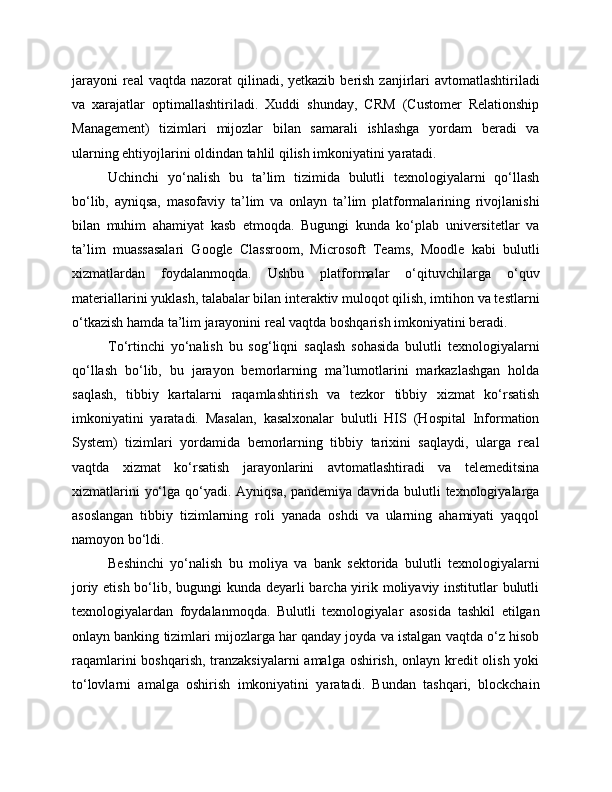 jarayoni  real  vaqtda  nazorat  qilinadi, yetkazib  berish  zanjirlari  avtomatlashtiriladi
va   xarajatlar   optimallashtiriladi.   Xuddi   shunday,   CRM   (Customer   Relationship
Management)   tizimlari   mijozlar   bilan   samarali   ishlashga   yordam   beradi   va
ularning ehtiyojlarini oldindan tahlil qilish imkoniyatini yaratadi.
Uchinchi   yo‘nalish   bu   ta’lim   tizimida   bulutli   texnologiyalarni   qo‘llash
bo‘lib,   ayniqsa,   masofaviy   ta’lim   va   onlayn   ta’lim   platformalarining   rivojlanishi
bilan   muhim   ahamiyat   kasb   etmoqda.   Bugungi   kunda   ko‘plab   universitetlar   va
ta’lim   muassasalari   Google   Classroom,   Microsoft   Teams,   Moodle   kabi   bulutli
xizmatlardan   foydalanmoqda.   Ushbu   platformalar   o‘qituvchilarga   o‘quv
materiallarini yuklash, talabalar bilan interaktiv muloqot qilish, imtihon va testlarni
o‘tkazish hamda ta’lim jarayonini real vaqtda boshqarish imkoniyatini beradi.
To‘rtinchi   yo‘nalish   bu   sog‘liqni   saqlash   sohasida   bulutli   texnologiyalarni
qo‘llash   bo‘lib,   bu   jarayon   bemorlarning   ma’lumotlarini   markazlashgan   holda
saqlash,   tibbiy   kartalarni   raqamlashtirish   va   tezkor   tibbiy   xizmat   ko‘rsatish
imkoniyatini   yaratadi.   Masalan,   kasalxonalar   bulutli   HIS   (Hospital   Information
System)   tizimlari   yordamida   bemorlarning   tibbiy   tarixini   saqlaydi,   ularga   real
vaqtda   xizmat   ko‘rsatish   jarayonlarini   avtomatlashtiradi   va   telemeditsina
xizmatlarini  yo‘lga qo‘yadi. Ayniqsa, pandemiya davrida bulutli  texnologiyalarga
asoslangan   tibbiy   tizimlarning   roli   yanada   oshdi   va   ularning   ahamiyati   yaqqol
namoyon bo‘ldi.
Beshinchi   yo‘nalish   bu   moliya   va   bank   sektorida   bulutli   texnologiyalarni
joriy etish bo‘lib, bugungi  kunda deyarli barcha yirik moliyaviy institutlar  bulutli
texnologiyalardan   foydalanmoqda.   Bulutli   texnologiyalar   asosida   tashkil   etilgan
onlayn banking tizimlari mijozlarga har qanday joyda va istalgan vaqtda o‘z hisob
raqamlarini  boshqarish, tranzaksiyalarni  amalga oshirish, onlayn kredit  olish yoki
to‘lovlarni   amalga   oshirish   imkoniyatini   yaratadi.   Bundan   tashqari,   blockchain 