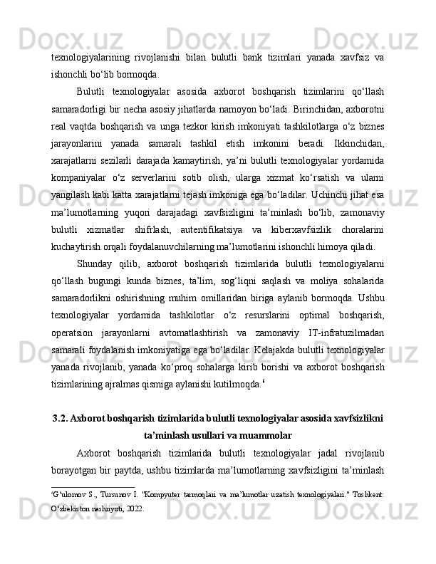 texnologiyalarining   rivojlanishi   bilan   bulutli   bank   tizimlari   yanada   xavfsiz   va
ishonchli bo‘lib bormoqda.
Bulutli   texnologiyalar   asosida   axborot   boshqarish   tizimlarini   qo‘llash
samaradorligi bir necha asosiy jihatlarda namoyon bo‘ladi. Birinchidan, axborotni
real   vaqtda   boshqarish   va   unga   tezkor   kirish   imkoniyati   tashkilotlarga   o‘z   biznes
jarayonlarini   yanada   samarali   tashkil   etish   imkonini   beradi.   Ikkinchidan,
xarajatlarni   sezilarli   darajada   kamaytirish,   ya’ni   bulutli   texnologiyalar   yordamida
kompaniyalar   o‘z   serverlarini   sotib   olish,   ularga   xizmat   ko‘rsatish   va   ularni
yangilash kabi katta xarajatlarni tejash imkoniga ega bo‘ladilar. Uchinchi jihat esa
ma’lumotlarning   yuqori   darajadagi   xavfsizligini   ta’minlash   bo‘lib,   zamonaviy
bulutli   xizmatlar   shifrlash,   autentifikatsiya   va   kiberxavfsizlik   choralarini
kuchaytirish orqali foydalanuvchilarning ma’lumotlarini ishonchli himoya qiladi.
Shunday   qilib,   axborot   boshqarish   tizimlarida   bulutli   texnologiyalarni
qo‘llash   bugungi   kunda   biznes,   ta’lim,   sog‘liqni   saqlash   va   moliya   sohalarida
samaradorlikni   oshirishning   muhim   omillaridan   biriga   aylanib   bormoqda.   Ushbu
texnologiyalar   yordamida   tashkilotlar   o‘z   resurslarini   optimal   boshqarish,
operatsion   jarayonlarni   avtomatlashtirish   va   zamonaviy   IT-infratuzilmadan
samarali foydalanish imkoniyatiga ega bo‘ladilar. Kelajakda bulutli texnologiyalar
yanada   rivojlanib,   yanada   ko‘proq   sohalarga   kirib   borishi   va   axborot   boshqarish
tizimlarining ajralmas qismiga aylanishi kutilmoqda. 6
3.2. Axborot boshqarish tizimlarida bulutli texnologiyalar asosida xavfsizlikni
ta’minlash usullari va muammolar
Axborot   boshqarish   tizimlarida   bulutli   texnologiyalar   jadal   rivojlanib
borayotgan   bir  paytda,  ushbu   tizimlarda   ma’lumotlarning  xavfsizligini   ta’minlash
6
G‘ulomov   S.,   Tursunov   I.   "Kompyuter   tarmoqlari   va   ma’lumotlar   uzatish   texnologiyalari."   Toshkent:
O‘zbekiston nashriyoti, 2022. 