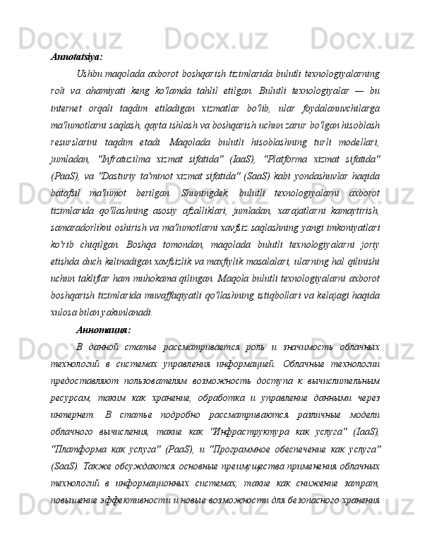 Annotatsiya:
Ushbu maqolada axborot boshqarish tizimlarida bulutli texnologiyalarning
roli   va   ahamiyati   keng   ko'lamda   tahlil   etilgan.   Bulutli   texnologiyalar   —   bu
internet   orqali   taqdim   etiladigan   xizmatlar   bo'lib,   ular   foydalanuvchilarga
ma'lumotlarni saqlash, qayta ishlash va boshqarish uchun zarur bo'lgan hisoblash
resurslarini   taqdim   etadi.   Maqolada   bulutli   hisoblashning   turli   modellari,
jumladan,   "Infratuzilma   xizmat   sifatida"   (IaaS),   "Platforma   xizmat   sifatida"
(PaaS),   va   "Dasturiy   ta'minot   xizmat   sifatida"   (SaaS)   kabi   yondashuvlar   haqida
batafsil   ma'lumot   berilgan.   Shuningdek,   bulutli   texnologiyalarni   axborot
tizimlarida   qo'llashning   asosiy   afzalliklari,   jumladan,   xarajatlarni   kamaytirish,
samaradorlikni oshirish va ma'lumotlarni xavfsiz saqlashning yangi imkoniyatlari
ko'rib   chiqilgan.   Boshqa   tomondan,   maqolada   bulutli   texnologiyalarni   joriy
etishda duch kelinadigan xavfsizlik va maxfiylik masalalari, ularning hal qilinishi
uchun takliflar ham muhokama qilingan. Maqola bulutli texnologiyalarni axborot
boshqarish tizimlarida muvaffaqiyatli qo'llashning istiqbollari va kelajagi haqida
xulosa bilan yakunlanadi.
Аннотация:
В   данной   статье   рассматривается   роль   и   значимость   облачных
технологий   в   системах   управления   информацией.   Облачные   технологии
предоставляют   пользователям   возможность   доступа   к   вычислительным
ресурсам,   таким   как   хранение,   обработка   и   управление   данными   через
интернет.   В   статье   подробно   рассматриваются   различные   модели
облачного   вычисления,   такие   как   "Инфраструктура   как   услуга"   ( IaaS ),
"Платформа   как   услуга"   ( PaaS ),   и   "Программное   обеспечение   как   услуга"
( SaaS ). Также обсуждаются основные преимущества применения  облачных
технологий   в   информационных   системах,   такие   как   снижение   затрат,
повышение эффективности и новые возможности для безопасного хранения 