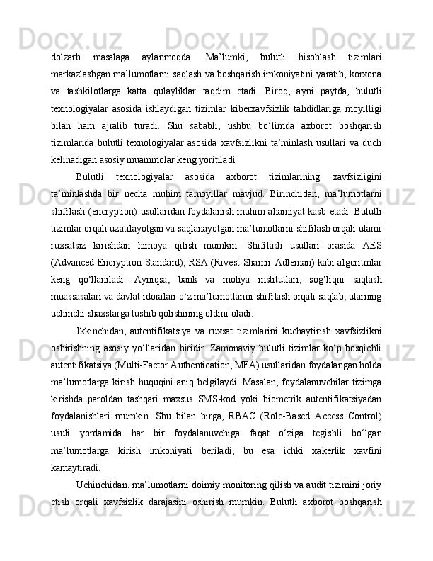dolzarb   masalaga   aylanmoqda.   Ma’lumki,   bulutli   hisoblash   tizimlari
markazlashgan ma’lumotlarni saqlash va boshqarish imkoniyatini yaratib, korxona
va   tashkilotlarga   katta   qulayliklar   taqdim   etadi.   Biroq,   ayni   paytda,   bulutli
texnologiyalar   asosida   ishlaydigan   tizimlar   kiberxavfsizlik   tahdidlariga   moyilligi
bilan   ham   ajralib   turadi.   Shu   sababli,   ushbu   bo‘limda   axborot   boshqarish
tizimlarida   bulutli   texnologiyalar   asosida   xavfsizlikni   ta’minlash   usullari   va   duch
kelinadigan asosiy muammolar keng yoritiladi.
Bulutli   texnologiyalar   asosida   axborot   tizimlarining   xavfsizligini
ta’minlashda   bir   necha   muhim   tamoyillar   mavjud.   Birinchidan,   ma’lumotlarni
shifrlash (encryption) usullaridan foydalanish muhim ahamiyat kasb etadi. Bulutli
tizimlar orqali uzatilayotgan va saqlanayotgan ma’lumotlarni shifrlash orqali ularni
ruxsatsiz   kirishdan   himoya   qilish   mumkin.   Shifrlash   usullari   orasida   AES
(Advanced Encryption Standard), RSA (Rivest-Shamir-Adleman) kabi algoritmlar
keng   qo‘llaniladi.   Ayniqsa,   bank   va   moliya   institutlari,   sog‘liqni   saqlash
muassasalari va davlat idoralari o‘z ma’lumotlarini shifrlash orqali saqlab, ularning
uchinchi shaxslarga tushib qolishining oldini oladi.
Ikkinchidan,   autentifikatsiya   va   ruxsat   tizimlarini   kuchaytirish   xavfsizlikni
oshirishning   asosiy   yo‘llaridan   biridir.   Zamonaviy   bulutli   tizimlar   ko‘p   bosqichli
autentifikatsiya (Multi-Factor Authentication, MFA) usullaridan foydalangan holda
ma’lumotlarga kirish huquqini aniq belgilaydi. Masalan, foydalanuvchilar tizimga
kirishda   paroldan   tashqari   maxsus   SMS-kod   yoki   biometrik   autentifikatsiyadan
foydalanishlari   mumkin.   Shu   bilan   birga,   RBAC   (Role-Based   Access   Control)
usuli   yordamida   har   bir   foydalanuvchiga   faqat   o‘ziga   tegishli   bo‘lgan
ma’lumotlarga   kirish   imkoniyati   beriladi,   bu   esa   ichki   xakerlik   xavfini
kamaytiradi.
Uchinchidan, ma’lumotlarni doimiy monitoring qilish va audit tizimini joriy
etish   orqali   xavfsizlik   darajasini   oshirish   mumkin.   Bulutli   axborot   boshqarish 