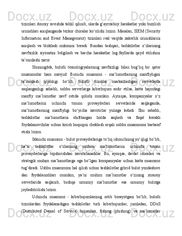 tizimlari doimiy ravishda tahlil qilinib, ularda g‘ayritabiiy harakatlar yoki buzilish
urinishlari aniqlanganda tezkor choralar ko‘rilishi lozim. Masalan, SIEM (Security
Information   and   Event   Management)   tizimlari   real   vaqtda   xakerlik   urinishlarini
aniqlash   va   bloklash   imkonini   beradi.   Bundan   tashqari,   tashkilotlar   o‘zlarining
xavfsizlik   siyosatini   belgilash   va   barcha   harakatlar   log-fayllarda   qayd   etilishini
ta’minlashi zarur.
Shuningdek,   bulutli   texnologiyalarning   xavfsizligi   bilan   bog‘liq   bir   qator
muammolar   ham   mavjud.   Birinchi   muammo   -   ma’lumotlarning   maxfiyligini
ta’minlash   qiyinligi   bo‘lib,   bulutli   tizimlar   markazlashgan   serverlarda
saqlanganligi   sababli,   ushbu   serverlarga   kiberhujum   sodir   etilsa,   katta   hajmdagi
maxfiy   ma’lumotlar   xavf   ostida   qolishi   mumkin.   Ayniqsa,   kompaniyalar   o‘z
ma’lumotlarini   uchinchi   tomon   provayderlari   serverlarida   saqlaganda,
ma’lumotlarning   maxfiyligi   bo‘yicha   xavotirlar   yuzaga   keladi.   Shu   sababli,
tashkilotlar   ma’lumotlarni   shifrlangan   holda   saqlash   va   faqat   kerakli
foydalanuvchilar uchun kirish huquqini cheklash orqali ushbu muammoni bartaraf
etishi lozim.
Ikkinchi muammo - bulut provayderlariga to‘liq ishonchning yo‘qligi bo‘lib,
ba’zi   tashkilotlar   o‘zlarining   muhim   ma’lumotlarini   uchinchi   tomon
provayderlariga   topshirishdan   xavotirlanadilar.   Bu,   ayniqsa,   davlat   idoralari   va
strategik   muhim   ma’lumotlarga   ega   bo‘lgan   kompaniyalar   uchun   katta   muammo
tug‘diradi. Ushbu muammoni hal qilish uchun tashkilotlar gibrid bulut yondashuvi
dan   foydalanishlari   mumkin,   ya’ni   muhim   ma’lumotlar   o‘zining   xususiy
serverlarida   saqlanib,   boshqa   umumiy   ma’lumotlar   esa   umumiy   bulutga
joylashtirilishi lozim.
Uchinchi   muammo   -   kiberhujumlarning   ortib   borayotgani   bo‘lib,   bulutli
tizimlardan   foydalanadigan   tashkilotlar   turli   kiberhujumlar,   jumladan,   DDoS
(Distributed   Denial   of   Service)   hujumlari,   fishing   (phishing)   va   ma’lumotlar 