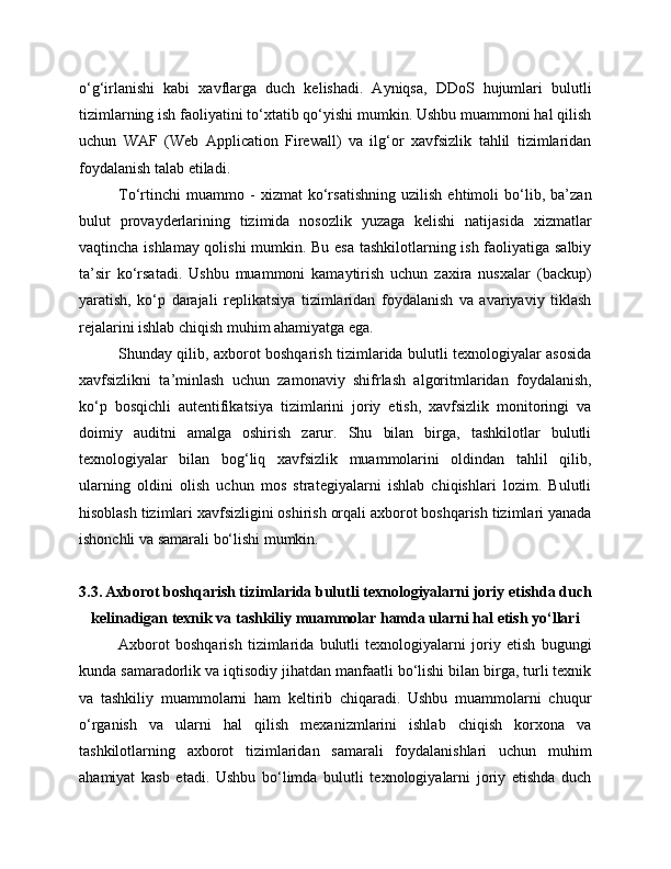 o‘g‘irlanishi   kabi   xavflarga   duch   kelishadi.   Ayniqsa,   DDoS   hujumlari   bulutli
tizimlarning ish faoliyatini to‘xtatib qo‘yishi mumkin. Ushbu muammoni hal qilish
uchun   WAF   (Web   Application   Firewall)   va   ilg‘or   xavfsizlik   tahlil   tizimlaridan
foydalanish talab etiladi.
To‘rtinchi   muammo   -   xizmat   ko‘rsatishning   uzilish   ehtimoli   bo‘lib,   ba’zan
bulut   provayderlarining   tizimida   nosozlik   yuzaga   kelishi   natijasida   xizmatlar
vaqtincha ishlamay qolishi mumkin. Bu esa tashkilotlarning ish faoliyatiga salbiy
ta’sir   ko‘rsatadi.   Ushbu   muammoni   kamaytirish   uchun   zaxira   nusxalar   (backup)
yaratish,   ko‘p   darajali   replikatsiya   tizimlaridan   foydalanish   va   avariyaviy   tiklash
rejalarini ishlab chiqish muhim ahamiyatga ega.
Shunday qilib, axborot boshqarish tizimlarida bulutli texnologiyalar asosida
xavfsizlikni   ta’minlash   uchun   zamonaviy   shifrlash   algoritmlaridan   foydalanish,
ko‘p   bosqichli   autentifikatsiya   tizimlarini   joriy   etish,   xavfsizlik   monitoringi   va
doimiy   auditni   amalga   oshirish   zarur.   Shu   bilan   birga,   tashkilotlar   bulutli
texnologiyalar   bilan   bog‘liq   xavfsizlik   muammolarini   oldindan   tahlil   qilib,
ularning   oldini   olish   uchun   mos   strategiyalarni   ishlab   chiqishlari   lozim.   Bulutli
hisoblash tizimlari xavfsizligini oshirish orqali axborot boshqarish tizimlari yanada
ishonchli va samarali bo‘lishi mumkin.
3.3. Axborot boshqarish tizimlarida bulutli texnologiyalarni joriy etishda duch
kelinadigan texnik va tashkiliy muammolar hamda ularni hal etish yo‘llari
Axborot   boshqarish   tizimlarida   bulutli   texnologiyalarni   joriy   etish   bugungi
kunda samaradorlik va iqtisodiy jihatdan manfaatli bo‘lishi bilan birga, turli texnik
va   tashkiliy   muammolarni   ham   keltirib   chiqaradi.   Ushbu   muammolarni   chuqur
o‘rganish   va   ularni   hal   qilish   mexanizmlarini   ishlab   chiqish   korxona   va
tashkilotlarning   axborot   tizimlaridan   samarali   foydalanishlari   uchun   muhim
ahamiyat   kasb   etadi.   Ushbu   bo‘limda   bulutli   texnologiyalarni   joriy   etishda   duch 