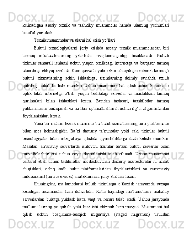 kelinadigan   asosiy   texnik   va   tashkiliy   muammolar   hamda   ularning   yechimlari
batafsil yoritiladi.
Texnik muammolar va ularni hal etish yo‘llari
Bulutli   texnologiyalarni   joriy   etishda   asosiy   texnik   muammolardan   biri
tarmoq   infratuzilmasining   yetarlicha   rivojlanmaganligi   hisoblanadi.   Bulutli
tizimlar   samarali   ishlashi   uchun   yuqori   tezlikdagi   internetga   va   barqaror   tarmoq
ulanishiga ehtiyoj seziladi. Kam quvvatli yoki sekin ishlaydigan internet tarmog‘i
bulutli   xizmatlarning   sekin   ishlashiga,   tizimlarning   doimiy   ravishda   uzilib
qolishiga   sabab   bo‘lishi   mumkin.   Ushbu   muammoni   hal   qilish   uchun   korxonalar
optik   tolali   internetga   o‘tish,   yuqori   tezlikdagi   serverlar   va   mustahkam   tarmoq
qurilmalari   bilan   ishlashlari   lozim.   Bundan   tashqari,   tashkilotlar   tarmoq
yuklamalarini boshqarish va trafikni optimallashtirish uchun ilg‘or algoritmlardan
foydalanishlari kerak.
Yana bir muhim texnik muammo bu bulut xizmatlarining turli platformalar
bilan   mos   kelmasligidir.   Ba’zi   dasturiy   ta’minotlar   yoki   eski   tizimlar   bulutli
texnologiyalar   bilan   integratsiya   qilishda   qiyinchiliklarga   duch   kelishi   mumkin.
Masalan,   an’anaviy   serverlarda   ishlovchi   tizimlar   ba’zan   bulutli   serverlar   bilan
muvofiqlashtirilishi   uchun   qayta   dasturlanishi   talab   qilinadi.   Ushbu   muammoni
bartaraf   etish   uchun   tashkilotlar   moslashuvchan   dasturiy   arxitekturalar   ni   ishlab
chiqishlari,   ochiq   kodli   bulut   platformalaridan   foydalanishlari   va   zamonaviy
mikroxizmat (microservices) arxitekturasini joriy etishlari lozim.
Shuningdek,   ma’lumotlarni   bulutli   tizimlarga   o‘tkazish   jarayonida   yuzaga
keladigan   muammolar   ham   dolzarbdir.   Katta   hajmdagi   ma’lumotlarni   mahalliy
serverlardan   bulutga   yuklash   katta   vaqt   va   resurs   talab   etadi.   Ushbu   jarayonda
ma’lumotlarning   yo‘qolishi   yoki   buzilishi   ehtimoli   ham   mavjud.   Muammoni   hal
qilish   uchun   bosqichma-bosqich   migratsiya   (staged   migration)   usulidan 