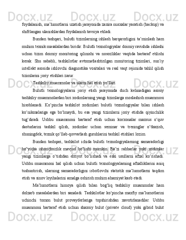 foydalanish, ma’lumotlarni uzatish jarayonida zaxira nusxalar yaratish (backup) va
shifrlangan ulanishlardan foydalanish tavsiya etiladi.
Bundan   tashqari,   bulutli   tizimlarning   ishlash   barqarorligini   ta’minlash   ham
muhim texnik masalalardan biridir. Bulutli texnologiyalar doimiy ravishda ishlashi
uchun   tizim   doimiy   monitoring   qilinishi   va   nosozliklar   vaqtida   bartaraf   etilishi
kerak.   Shu   sababli,   tashkilotlar   avtomatlashtirilgan   monitoring   tizimlari,   sun’iy
intellekt asosida ishlovchi  diagnostika vositalari  va real  vaqt  rejimida tahlil qilish
tizimlarini joriy etishlari zarur.
Tashkiliy muammolar va ularni hal etish yo‘llari
Bulutli   texnologiyalarni   joriy   etish   jarayonida   duch   kelinadigan   asosiy
tashkiliy muammolardan biri xodimlarning yangi tizimlarga moslashish muammosi
hisoblanadi.   Ko‘pincha   tashkilot   xodimlari   bulutli   texnologiyalar   bilan   ishlash
ko‘nikmalariga   ega   bo‘lmaydi,   bu   esa   yangi   tizimlarni   joriy   etishda   qiyinchilik
tug‘diradi.   Ushbu   muammoni   bartaraf   etish   uchun   korxonalar   maxsus   o‘quv
dasturlarini   tashkil   qilish,   xodimlar   uchun   seminar   va   treninglar   o‘tkazish,
shuningdek, texnik qo‘llab-quvvatlash guruhlarini tashkil etishlari lozim.
Bundan   tashqari,   tashkilot   ichida   bulutli   texnologiyalarning   samaradorligi
bo‘yicha   ishonchsizlik   mavjud   bo‘lishi   mumkin.   Ba’zi   rahbarlar   yoki   xodimlar
yangi   tizimlarga   o‘tishdan   ehtiyot   bo‘lishadi   va   eski   usullarni   afzal   ko‘rishadi.
Ushbu   muammoni   hal   qilish   uchun   bulutli   texnologiyalarning   afzalliklarini   aniq
tushuntirish,   ularning   samaradorligini   isbotlovchi   statistik   ma’lumotlarni   taqdim
etish va sinov loyihalarini amalga oshirish muhim ahamiyat kasb etadi.
Ma’lumotlarni   himoya   qilish   bilan   bog‘liq   tashkiliy   muammolar   ham
dolzarb   masalalardan   biri   sanaladi.   Tashkilotlar   ko‘pincha   maxfiy   ma’lumotlarini
uchinchi   tomon   bulut   provayderlariga   topshirishdan   xavotirlanadilar.   Ushbu
muammoni   bartaraf   etish   uchun   shaxsiy   bulut   (private   cloud)   yoki   gibrid   bulut 