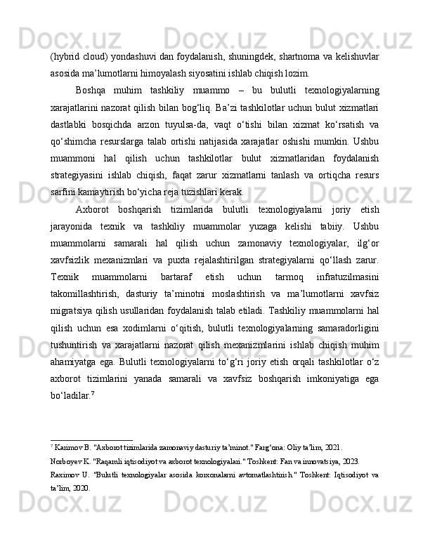 (hybrid cloud) yondashuvi dan foydalanish, shuningdek, shartnoma va kelishuvlar
asosida ma’lumotlarni himoyalash siyosatini ishlab chiqish lozim.
Boshqa   muhim   tashkiliy   muammo   –   bu   bulutli   texnologiyalarning
xarajatlarini nazorat qilish bilan bog‘liq. Ba’zi  tashkilotlar uchun bulut xizmatlari
dastlabki   bosqichda   arzon   tuyulsa-da,   vaqt   o‘tishi   bilan   xizmat   ko‘rsatish   va
qo‘shimcha   resurslarga   talab   ortishi   natijasida   xarajatlar   oshishi   mumkin.   Ushbu
muammoni   hal   qilish   uchun   tashkilotlar   bulut   xizmatlaridan   foydalanish
strategiyasini   ishlab   chiqish,   faqat   zarur   xizmatlarni   tanlash   va   ortiqcha   resurs
sarfini kamaytirish bo‘yicha reja tuzishlari kerak.
Axborot   boshqarish   tizimlarida   bulutli   texnologiyalarni   joriy   etish
jarayonida   texnik   va   tashkiliy   muammolar   yuzaga   kelishi   tabiiy.   Ushbu
muammolarni   samarali   hal   qilish   uchun   zamonaviy   texnologiyalar,   ilg‘or
xavfsizlik   mexanizmlari   va   puxta   rejalashtirilgan   strategiyalarni   qo‘llash   zarur.
Texnik   muammolarni   bartaraf   etish   uchun   tarmoq   infratuzilmasini
takomillashtirish,   dasturiy   ta’minotni   moslashtirish   va   ma’lumotlarni   xavfsiz
migratsiya qilish usullaridan foydalanish talab etiladi. Tashkiliy muammolarni hal
qilish   uchun   esa   xodimlarni   o‘qitish,   bulutli   texnologiyalarning   samaradorligini
tushuntirish   va   xarajatlarni   nazorat   qilish   mexanizmlarini   ishlab   chiqish   muhim
ahamiyatga   ega.   Bulutli   texnologiyalarni   to‘g‘ri   joriy   etish   orqali   tashkilotlar   o‘z
axborot   tizimlarini   yanada   samarali   va   xavfsiz   boshqarish   imkoniyatiga   ega
bo‘ladilar. 7
7
 Karimov B. "Axborot tizimlarida zamonaviy dasturiy ta’minot." Farg‘ona: Oliy ta’lim, 2021.
Norboyev K. "Raqamli iqtisodiyot va axborot texnologiyalari." Toshkent: Fan va innovatsiya, 2023.
Raximov   U.   "Bulutli   texnologiyalar   asosida   korxonalarni   avtomatlashtirish."   Toshkent:   Iqtisodiyot   va
ta’lim, 2020. 