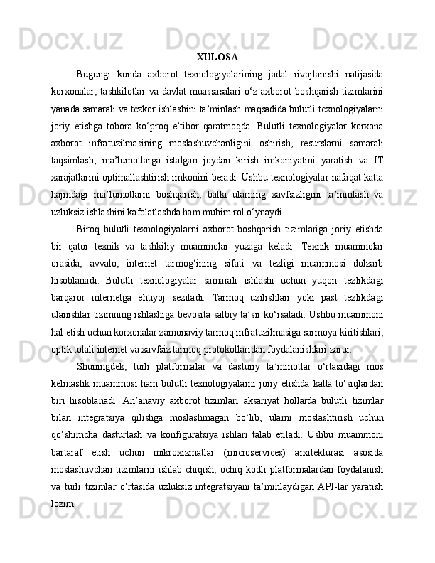 XULOSA
Bugungi   kunda   axborot   texnologiyalarining   jadal   rivojlanishi   natijasida
korxonalar,   tashkilotlar   va   davlat   muassasalari   o‘z   axborot   boshqarish   tizimlarini
yanada samarali va tezkor ishlashini ta’minlash maqsadida bulutli texnologiyalarni
joriy   etishga   tobora   ko‘proq   e’tibor   qaratmoqda.   Bulutli   texnologiyalar   korxona
axborot   infratuzilmasining   moslashuvchanligini   oshirish,   resurslarni   samarali
taqsimlash,   ma’lumotlarga   istalgan   joydan   kirish   imkoniyatini   yaratish   va   IT
xarajatlarini optimallashtirish imkonini beradi. Ushbu texnologiyalar nafaqat katta
hajmdagi   ma’lumotlarni   boshqarish,   balki   ularning   xavfsizligini   ta’minlash   va
uzluksiz ishlashini kafolatlashda ham muhim rol o‘ynaydi.
Biroq   bulutli   texnologiyalarni   axborot   boshqarish   tizimlariga   joriy   etishda
bir   qator   texnik   va   tashkiliy   muammolar   yuzaga   keladi.   Texnik   muammolar
orasida,   avvalo,   internet   tarmog‘ining   sifati   va   tezligi   muammosi   dolzarb
hisoblanadi.   Bulutli   texnologiyalar   samarali   ishlashi   uchun   yuqori   tezlikdagi
barqaror   internetga   ehtiyoj   seziladi.   Tarmoq   uzilishlari   yoki   past   tezlikdagi
ulanishlar tizimning ishlashiga bevosita salbiy ta’sir ko‘rsatadi. Ushbu muammoni
hal etish uchun korxonalar zamonaviy tarmoq infratuzilmasiga sarmoya kiritishlari,
optik tolali internet va xavfsiz tarmoq protokollaridan foydalanishlari zarur.
Shuningdek,   turli   platformalar   va   dasturiy   ta’minotlar   o‘rtasidagi   mos
kelmaslik muammosi  ham bulutli  texnologiyalarni  joriy etishda  katta to‘siqlardan
biri   hisoblanadi.   An’anaviy   axborot   tizimlari   aksariyat   hollarda   bulutli   tizimlar
bilan   integratsiya   qilishga   moslashmagan   bo‘lib,   ularni   moslashtirish   uchun
qo‘shimcha   dasturlash   va   konfiguratsiya   ishlari   talab   etiladi.   Ushbu   muammoni
bartaraf   etish   uchun   mikroxizmatlar   (microservices)   arxitekturasi   asosida
moslashuvchan  tizimlarni   ishlab  chiqish,   ochiq  kodli  platformalardan   foydalanish
va   turli   tizimlar   o‘rtasida   uzluksiz   integratsiyani   ta’minlaydigan   API-lar   yaratish
lozim. 