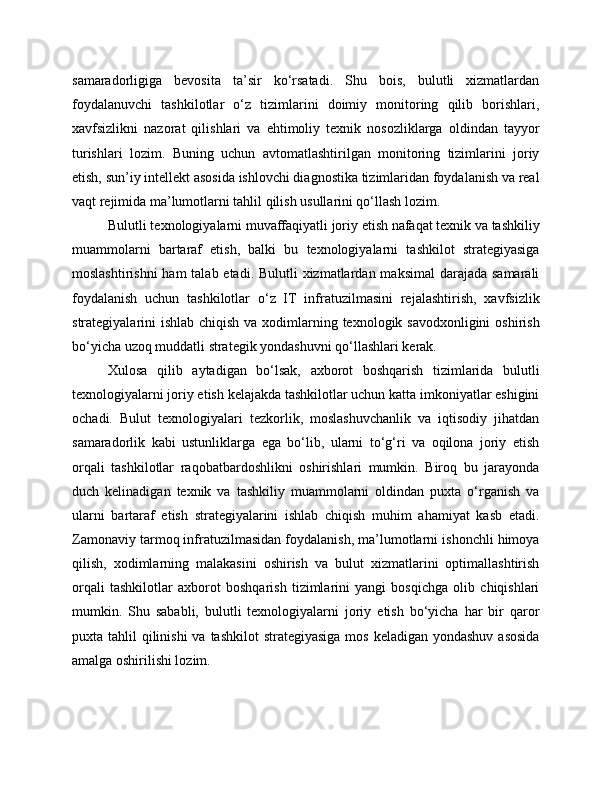 samaradorligiga   bevosita   ta’sir   ko‘rsatadi.   Shu   bois,   bulutli   xizmatlardan
foydalanuvchi   tashkilotlar   o‘z   tizimlarini   doimiy   monitoring   qilib   borishlari,
xavfsizlikni   nazorat   qilishlari   va   ehtimoliy   texnik   nosozliklarga   oldindan   tayyor
turishlari   lozim.   Buning   uchun   avtomatlashtirilgan   monitoring   tizimlarini   joriy
etish, sun’iy intellekt asosida ishlovchi diagnostika tizimlaridan foydalanish va real
vaqt rejimida ma’lumotlarni tahlil qilish usullarini qo‘llash lozim.
Bulutli texnologiyalarni muvaffaqiyatli joriy etish nafaqat texnik va tashkiliy
muammolarni   bartaraf   etish,   balki   bu   texnologiyalarni   tashkilot   strategiyasiga
moslashtirishni  ham  talab etadi. Bulutli  xizmatlardan maksimal  darajada samarali
foydalanish   uchun   tashkilotlar   o‘z   IT   infratuzilmasini   rejalashtirish,   xavfsizlik
strategiyalarini ishlab chiqish va xodimlarning texnologik savodxonligini  oshirish
bo‘yicha uzoq muddatli strategik yondashuvni qo‘llashlari kerak.
Xulosa   qilib   aytadigan   bo‘lsak,   axborot   boshqarish   tizimlarida   bulutli
texnologiyalarni joriy etish kelajakda tashkilotlar uchun katta imkoniyatlar eshigini
ochadi.   Bulut   texnologiyalari   tezkorlik,   moslashuvchanlik   va   iqtisodiy   jihatdan
samaradorlik   kabi   ustunliklarga   ega   bo‘lib,   ularni   to‘g‘ri   va   oqilona   joriy   etish
orqali   tashkilotlar   raqobatbardoshlikni   oshirishlari   mumkin.   Biroq   bu   jarayonda
duch   kelinadigan   texnik   va   tashkiliy   muammolarni   oldindan   puxta   o‘rganish   va
ularni   bartaraf   etish   strategiyalarini   ishlab   chiqish   muhim   ahamiyat   kasb   etadi.
Zamonaviy tarmoq infratuzilmasidan foydalanish, ma’lumotlarni ishonchli himoya
qilish,   xodimlarning   malakasini   oshirish   va   bulut   xizmatlarini   optimallashtirish
orqali   tashkilotlar   axborot   boshqarish   tizimlarini   yangi   bosqichga   olib   chiqishlari
mumkin.   Shu   sababli,   bulutli   texnologiyalarni   joriy   etish   bo‘yicha   har   bir   qaror
puxta tahlil  qilinishi  va tashkilot  strategiyasiga  mos  keladigan yondashuv  asosida
amalga oshirilishi lozim. 